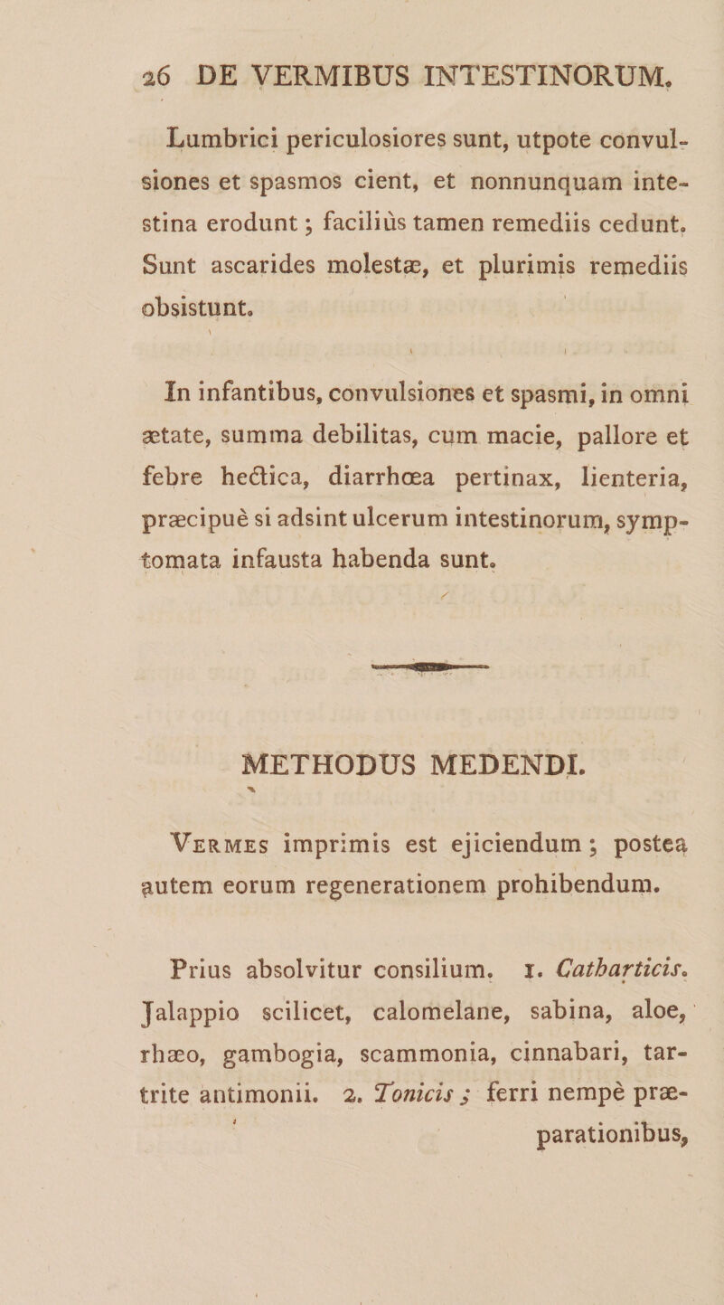 Lumbrici periculosiores sunt, utpote convul¬ siones et spasmos cient, et nonnunquam inte¬ stina erodunt; facilius tamen remediis cedunt. Sunt ascarides molestas, et plurimis remediis obsistunt. i ( i . * In infantibus, convulsiones et spasmi, in omni astate, summa debilitas, cum macie, pallore et febre he&amp;ica, diarrhoea pertinax, lienteria, praecipue si adsint ulcerum intestinorum, symp¬ tomata infausta habenda sunt. ‘ K ' * &gt; - ' *■ METHODUS MEDENDI. Vermes imprimis est ejiciendum; postea liutem eorum regenerationem prohibendum. Prius absolvitur consilium, i. Catharticis. *■ *- • •* Jalappio scilicet, calomelane, sabina, aloe, rhaeo, gambogia, scammonia, cinnabari, tar- trite antimonii. 2. Tonicis ; ferri nempe prae¬ parationibus,