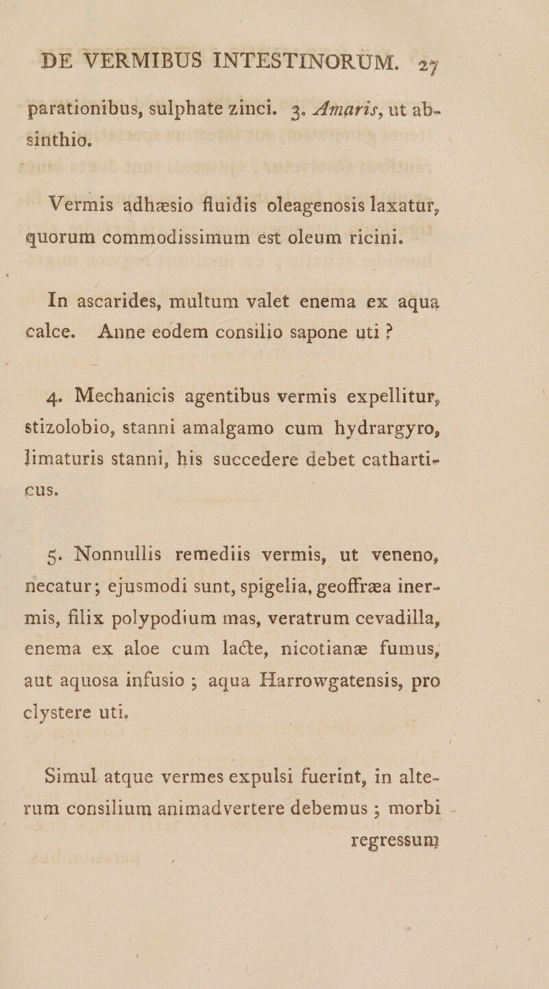 parationibus, sulphate zinci. 3. Amaris, ut ab» sinthio. Vermis adhaesio fluidis oleagenosis laxattir, quorum commodissimum est oleum ricini. In ascarides, multum valet enema ex aqua calce. Anne eodem consilio sapone uti ? 4. Mechanicis agentibus vermis expellitur, stizolobio, stanni amalgamo cum hydrargyro, limaturis stanni, his succedere debet catharti- eus. 5. Nonnullis remediis vermis, ut veneno, necatur; ejusmodi sunt, spigelia, geoffraea iner¬ mis, filix polypodium mas, veratrum cevadilla, enema ex aloe cum ladle, nicotianae fumus, aut aquosa infusio ; aqua Harrowgatensis, pro clystere uti. Simul atque vermes expulsi fuerint, in alte¬ rum consilium animadvertere debemus; morbi regressum