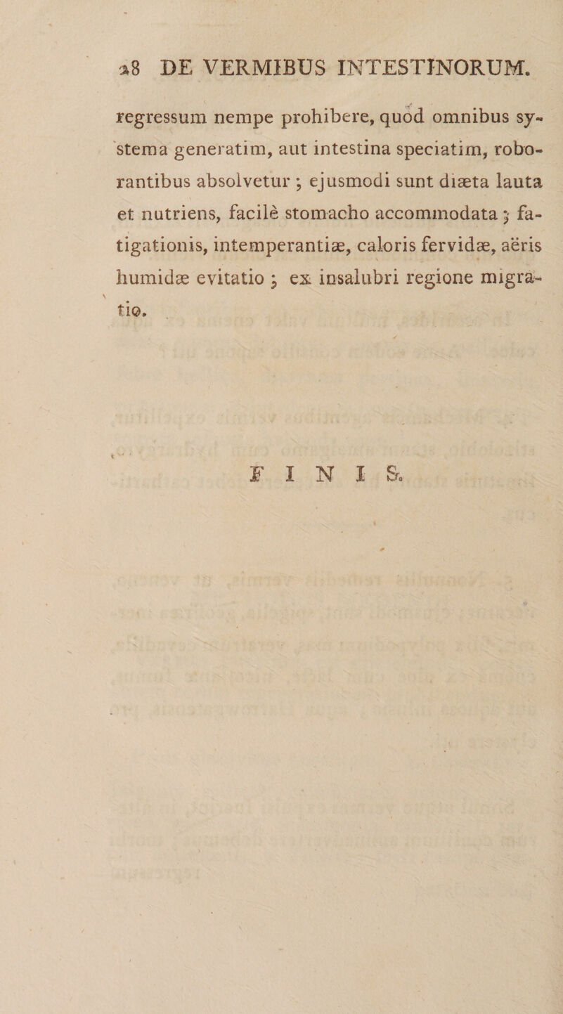 regressum nempe prohibere, quod omnibus sy¬ stema generatim, aut intestina speciatim, robo¬ rantibus absolvetur ; ejusmodi sunt diaeta lauta et nutriens, facile stomacho accommodata 5 fa¬ tigationis, intemperantiae, caloris fervidae, aeris humidae evitatio ; ex insalubri regione migra¬ tio. FINIS,