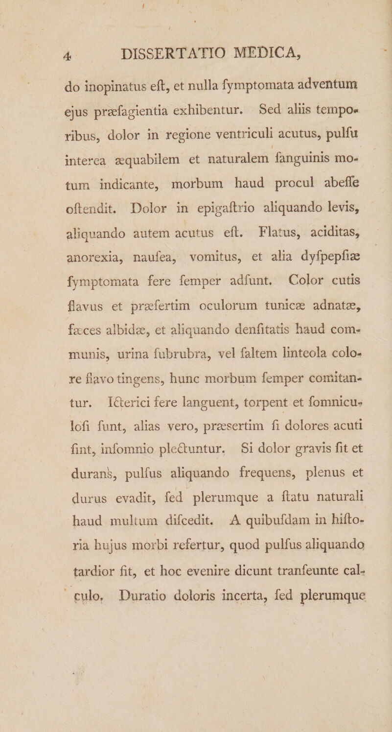 / 4 DISSERTATIO MEDICA, do Inopinatus eft, et nulla fymptomata adventum ejus prsefagientia exhibentur. Sed aliis teinpo»' ribus, dolor in regione ventriculi acutus, pulfu interea sequabilem et naturalem fanguinis mo¬ tum indicante, morbum haud procul abeffe oftendit. Dolor in epigailrio aliquando levis, aliquando autem acutus eft. Flatus, aciditas, anorexia, naufea, vomitus, et alia dyfpepfias fymptomata fere femper adfunt. Color cutis flavus et prsefertim oculorum tunica adnatas, feces albidx, et aliquando denfitatis haud com¬ munis, urina fubrubra, vel faltem linteola colo¬ re flavo tingens, hunc morbum femper comitan¬ tur. Ifterici fere languent, torpent et fomnicu-? idfi funt, alias vero, praesertim fi dolores acuti fmt, infomnio pleduntur. Si dolor gravis fit et durans, pulfus aliquando frequens, plenus et durus evadit, fed plerumque a flatu naturali haud multum difcedit, A quibufdam in hifto- ria hujus morbi refertur, quod pulfus aliquando tardior fit, et hoc evenire dicunt tranfeunte cah culo, Duratio doloris incerta, fed plerumque