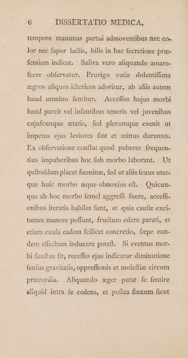 tempore mammas partui admoventibus nec co¬ lor nec fapor lactis, bilis in hac fecretione pras- I fentiam indicat. Saliva vero aliquando amare- fcere obfervatur. Prurigo cutis dolentiffima aegros aliquos idlericos adoritur, ab aliis autem haud omnino fentitur. Acceffus hujus morbi haud parcit vel infantibus teneris vel juvenibus cujufcunque aetatis, fed plerumque evenit ut impetus ejus leviores fmt et minus durantes. Ex obfervatione conflat quod puberes frequen¬ tius impuberibus hoc fub morbo laborant. Ut quibufdam placet foeminae, fed ut aliis fexus uter¬ que huic morbo aeque obnoxius eft. Quicun¬ que ab hoc morbo femel aggreffi fuere, accefli- onibus iteratis habiles funt, et quia caufae exci¬ tantes manere pofTunt, frudium edere parati, et etiam caufa eadem fcilicet concretio, faepe eun¬ dem effedum inducere potefl. Si eventus mor¬ bi fauflus fit, receffio ejus indicatur diminutione fenfus gravitatis, opprellionis et moleftiae circum pr^cordla. Aliquando ^ger putat fe fentire aliquid intra fe cedens, et poftea fluxum ficut