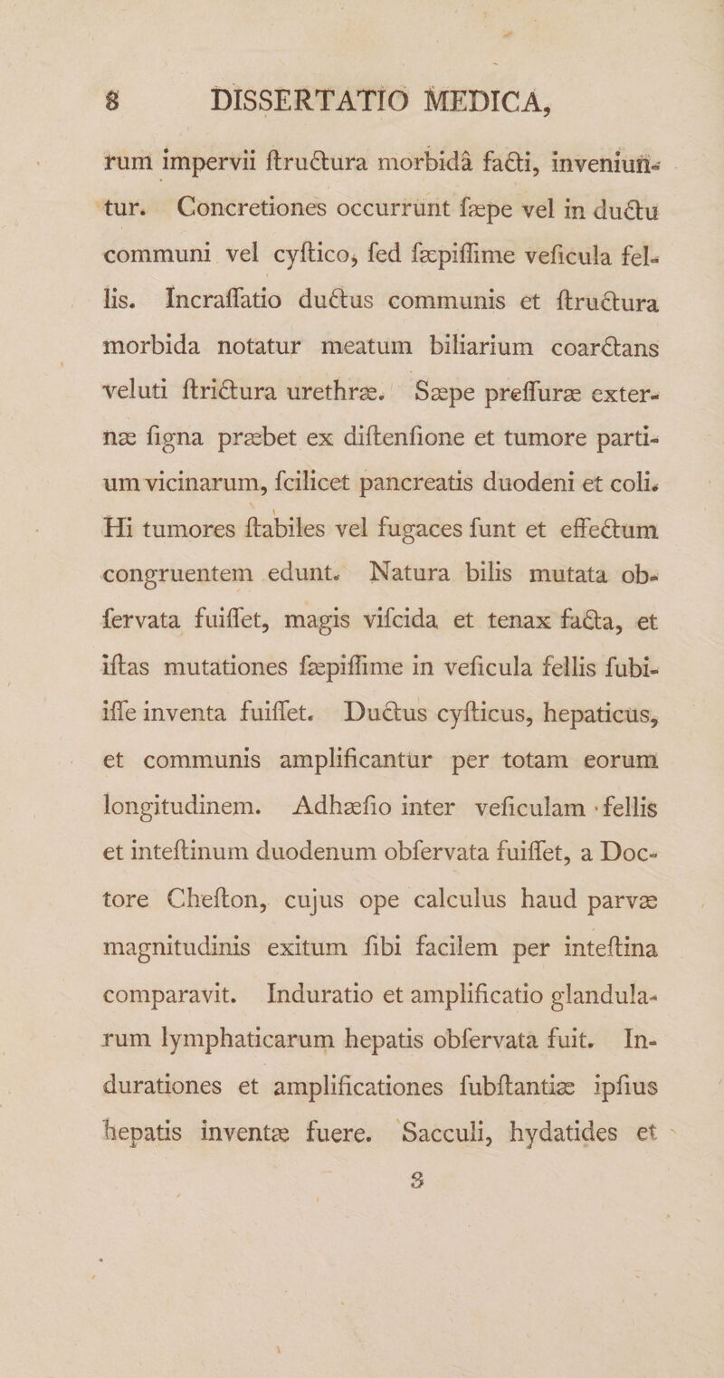 rum impervii ftru(S:ura morbida faiSti, inveniuii- tur. Concretiones occurrunt fepe vel in dud:u communi vel cyftico, fed fscpiffime veficula feb lis. Incraflatio duftus communis et ftruftura morbida notatur meatum biliarium coardlans veluti ftriftura urethra. S^pe preflurse exter¬ nae figna praebet ex diflenfione et tumore parti¬ um vicinarum, fcilicet pancreatis duodeni et coli* \ Hi tumores Habiles vel fugaces funt et effedium congruentem edunt. Natura bilis mutata ob- fervata fuiflet, magis vifcida et tenax fada, et iftas mutationes faepiffime in veficula fellis fubi- iffe inventa fuiffet. Duplus cyfticus, hepaticus, et communis amplificantur per totam eorum longitudinem. Adhaefio inter veficulam • fellis et inteflinum duodenum obfervata fuiffet, a Doc- tore Cheflon, cujus ope calculus haud parvae magnitudinis exitum fibi facilem per inteflina comparavit. Induratio et amplificatio glandula¬ rum lymphaticarum hepatis obfervata fuit. In- durationes et amplificationes fubftandas ipfius hepatis inventae fuere. 'Sacculi, hydatides et