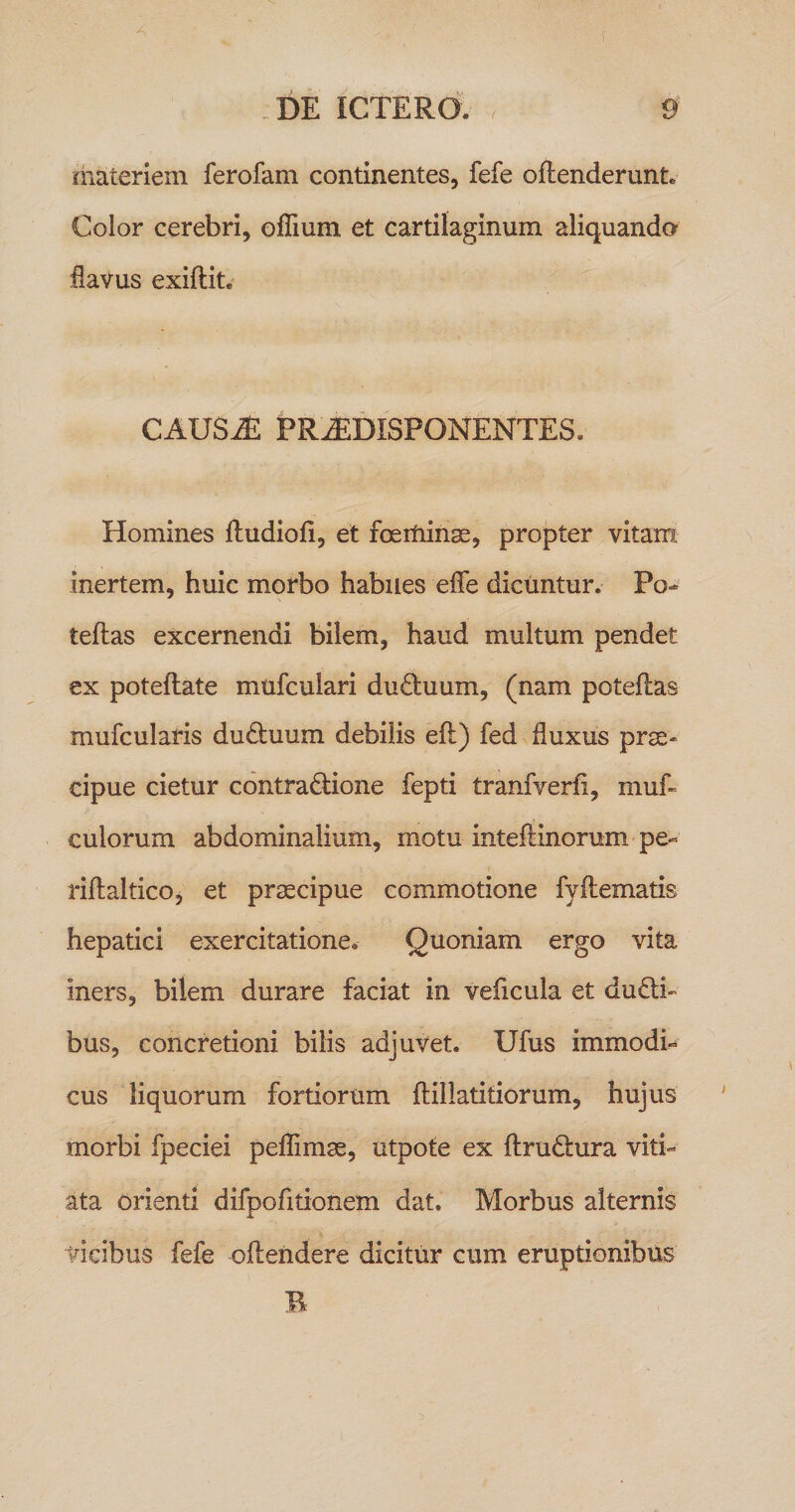 liiateriem ferofam continentes, fefe oflenderunt. Color cerebri, oflium et cartilaginum aliquando flavus exiftit. CAUS^ PR^DISPONENTES, Homines ftudiofl, et foertiinse, propter vitam inertem, huic morbo habiles efle dicuntur. Po-^ teftas excernendi bilem, haud multum pendet ex poteftate mufculari du£tuum, (nam poteflas mufcularis du6luum debilis ell) fed fluxus prse- cipue cietur contra(Tione fepti tranfverfi, muf« culorum abdominalium, motu inteftinorum pe- riftaltico, et praecipue commotione fyllematis hepatici exercitatione. Quoniam ergo vita iners, bilem durare faciat in veiicula et duali¬ bus, concretioni bilis adjuvet. Ufus immodi¬ cus liquorum fortiorum flillatitiorum, hujus morbi fpeciei peflimae, utpote ex flrudlura viti¬ ata Orienti difpofitionem dat. Morbus alternis vicibus fefe oflendere dicitur cum eruptionibus B