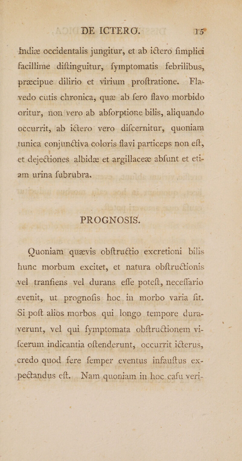 Indise occidentalis jungitur, et ab i£lero fimplid facillime diflinguitur, fymptomatis febrilibus, praecipue dilirio et virium proftratione. Fla- vedo cutis chronica, quas ab fero flavo morbido oritur, non vero ab abforptione bilis, aliquando occurrit, ab idlero vero difcernitur, quoniam runica conjundliva coloris flavi particeps non eit, ct deje6:iones albidae et argillaceae abfimt et eti¬ am urina fubrubra. PROGNOSIS. Quoniam quaevis obflruffio excretioni bilis hunc morbum excitet, et natura obflrudtionis vel tranfiens vel durans efle potefl, necelfario evenit, ut prognofls hoc in morbo varia fit. Si pofl alios morbos qui longo tempore dura¬ verunt, vel qui fymptomata obftrudlionem vi- fcerum indicantia offenderunt, occurrit icterus, credo quod fere femper eventus infauftus ex- pedtandus cft. Nam quoniam in hoc cafu veri-