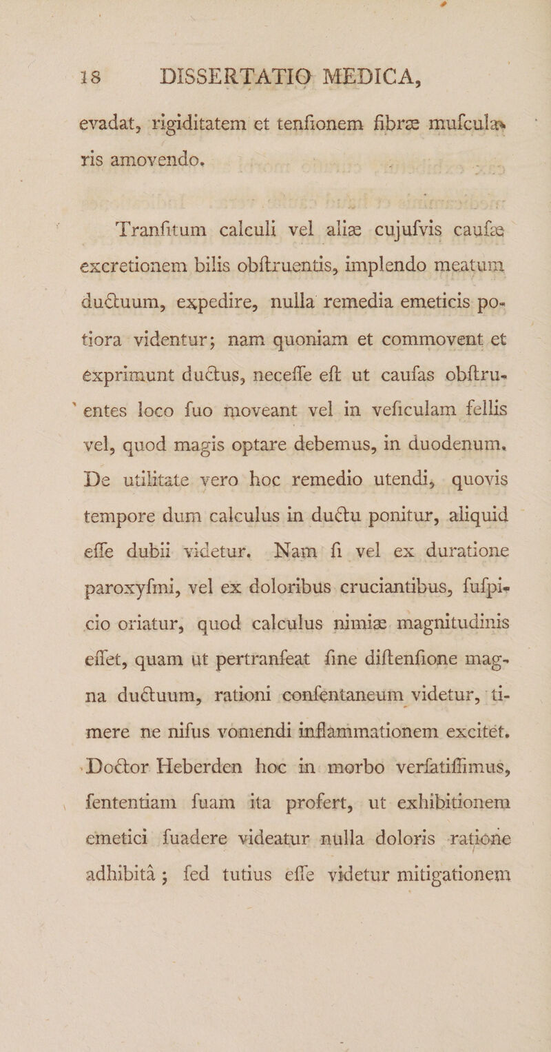 evadat, rigiditatem et tenfionem fibrse miifcula&gt; ris amovendo, Tranfitum calculi vel aliae cujufvis caufae excretionem bilis obilruentis, implendo meatum duduum, expedire, nulla remedia emeticis po- tiora videntur; nam quoniam et commovent et exprimunt dudtus, neceffe eft ut caufas obflru^ ' entes loco fuo moveant vel in veficulam fellis vel, quod magis optare debemus, in duodenum. De utilitate vero hoc remedio utendi, quovis tempore dum calculus in duftu ponitur, aliquid elTe dubii videtur. Nam fi vel ex duratione paroxyfmi, vel ex doloribus cruciantibus, fufpi- cio oriatur, quod calculus nimise magnitudinis effet, quam ut pertranfeat fine diftenfione mag¬ na dudiuum, rationi confentaneum videtur, ti¬ mere ne nifus vomendi inflammationem excitet, 'Dodlor Heberden hoc in morbo verfatilTimus, , fententiam fuam ita profert, ut exhibitionem emetici fuadere videatur nulla doloris ratione adhibita ; fed tutius elTe videtur mitigationem