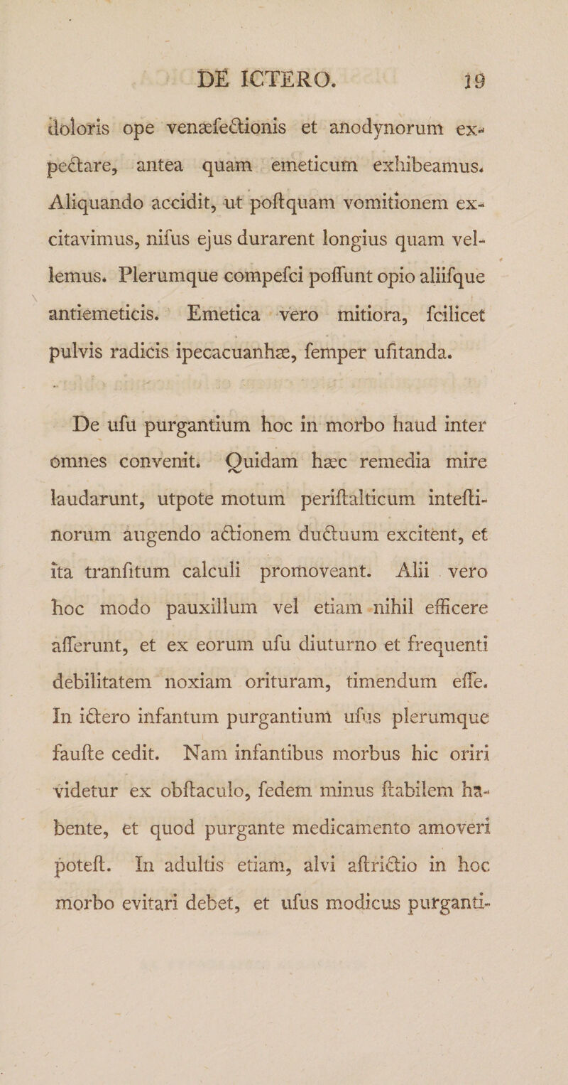 ilolorls ope vensefe^lionis et anodynorum ex-^ peclare, antea quam 'emeticum exhibeamus. Aliquando accidit, ut poflquam vomitionem ex¬ citavimus, nifus ejus durarent longius quam vel¬ lemus* Plerumque compefci poflunt opio aliifque antiemeticis. Emetica vero mitiora, fcilicet pulvis radicis ipecacuanhse, femper ufitanda. De ufu purgantium hoc in morbo haud inter omnes convenit* Quidam hsec remedia mire laudarunt, utpote motum periflalticum intefti- norum augendo actionem ductuum excitent, et Ita tranfitum calculi promoveant. Alii vero hoc modo pauxillum vel etiam nihil efficere afferunt, et ex eorum ufu diuturno et frequenti debilitatem noxiam orituram, timendum effe. In iQero infantum purgantium ufus plerumque faufte cedit. Nam infantibus morbus hic oriri videtur ex obftaculo, fedem minus ftabilem ha¬ bente, et quod purgante medicamento amoveri poteft. In adultis etiam, alvi aftridio in hoc morbo evitari debet, et ufus modicus purganti-