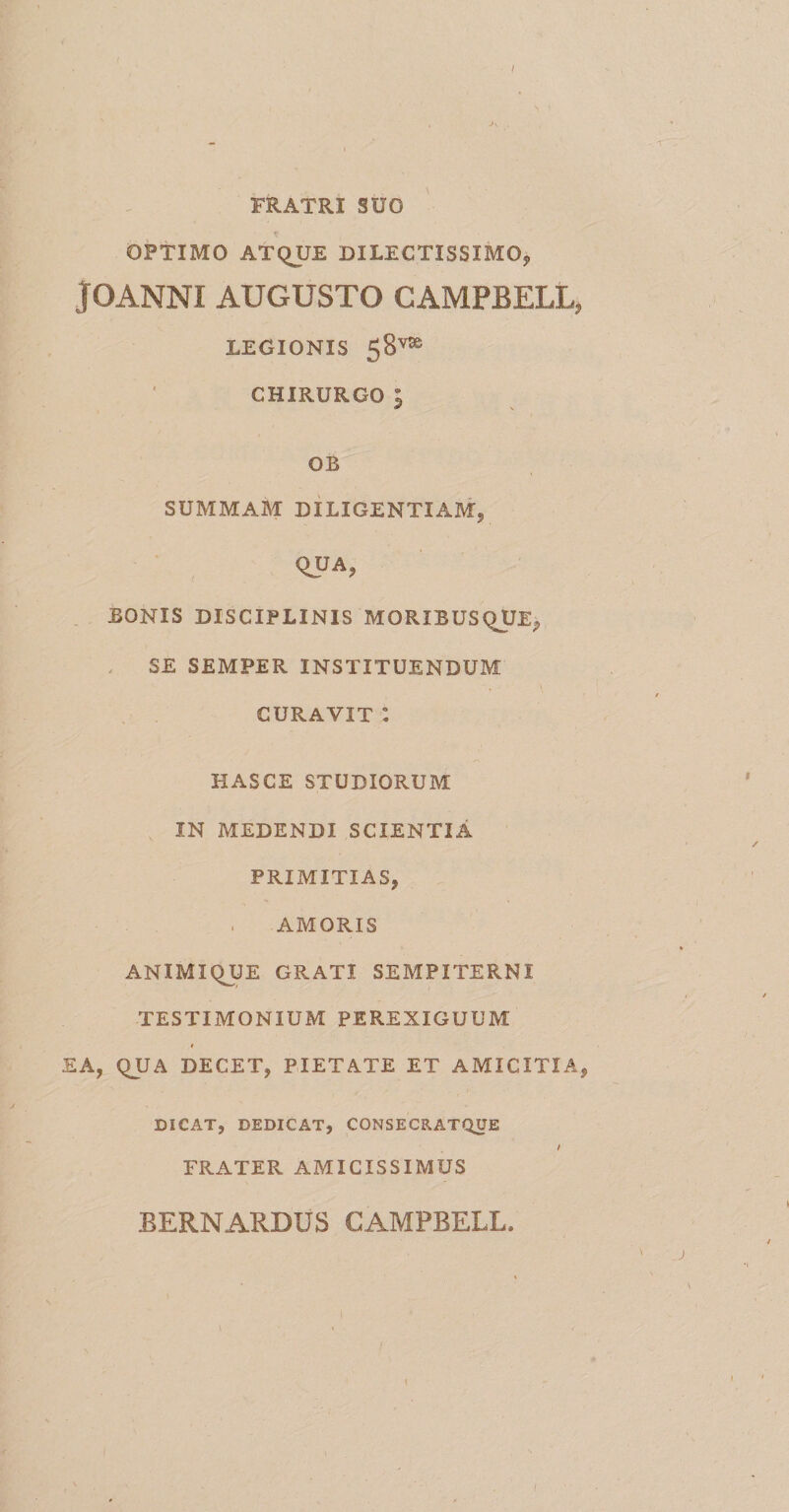 I A FRATRI SUO OPTIMO ATQUE DILECTISSIMO* JOANNI AUGUSTO CAMPBELL, LEGIONIS 58v9e CHIRURGO 5 GB SUMMAM DILIGENTIAM, QUA, BONIS DISCIPLINIS MORXBUSQUE, SE SEMPER INSTITUENDUM CURAVIT : HASCE STUDIORUM IN MEDENDI SCIENTIA PRIMITIAS, . AMORIS ANIMIQUE GRATI SEMPITERNI TESTIMONIUM PEREXIGUUM EA, qUA DECET, PIETATE ET AMICITIA, DICAT, DEDICAT, CONSECRATQUE / FRATER AMICISSIMUS BERNARDUS CAMPBELL. t
