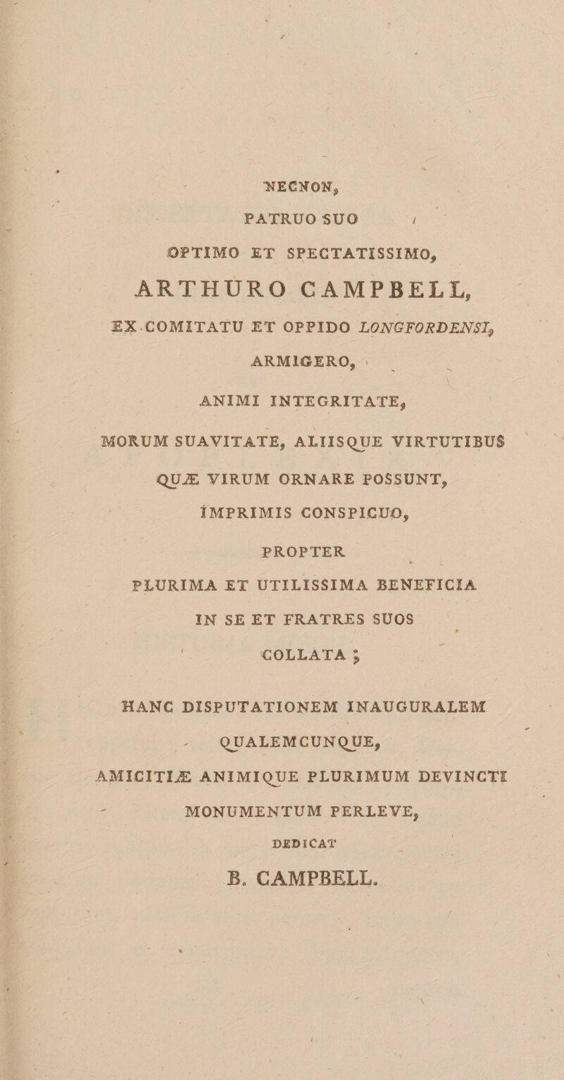 HECtfON, PATRUO SUO / OPTIMO ET SPECTATISSIMO, ARTHURO CAMPBELL, EX COMITATU ET OPPIDO LONGFORDENST9 ARMIGERO, . ANIMI INTEGRITATE^ MORUM SUAVITATE, ALXISQUE VIRTUTIBUS QU^ VIRUM ORNARE POSSUNT, IMPRIMIS CONSPICUO, PROPTER PLURIMA ET UTILISSIMA BENEFICIA IN SE ET FRATRES SUOS / * ' COLLATA ; HANC DISPUTATIONEM INAUGURALEM QUALEM CUNQUE, AMICITIjE ANIMIQUE PLURIMUM DEVINCTI MONUMENTUM PERLEVE, DEDICAT B. CAMPBELL. i