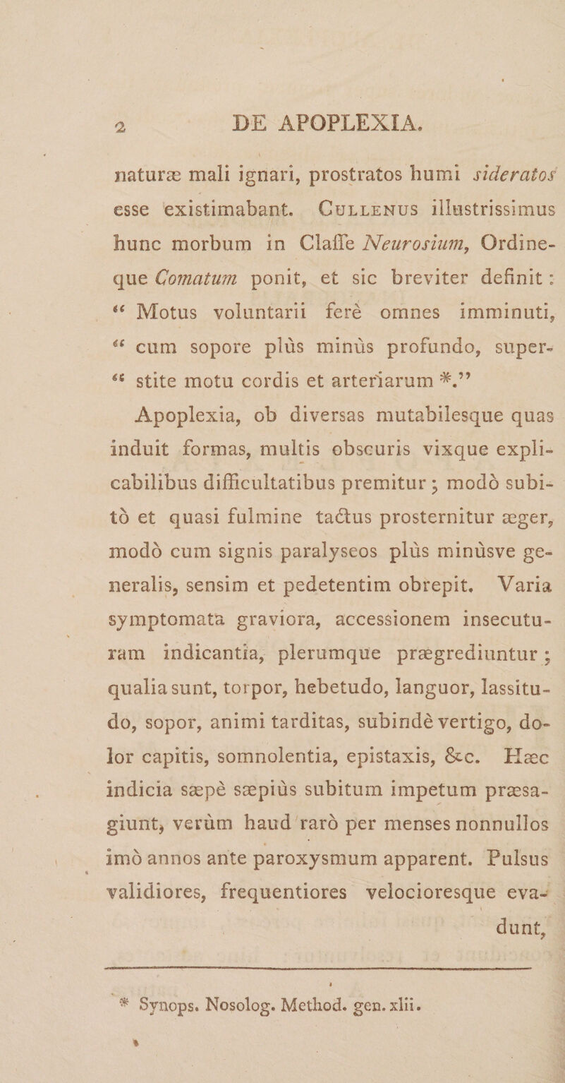 naturae mali ignari, prostratos humi sideratos' esse existimabant. Cullenus illustrissimus hunc morbum in Claffe Neurosium, Ordine¬ que Comatum ponit, et sic breviter definit: *( Motus voluntarii fere omnes imminuti, u cum sopore plus minus profundo, super- stite motu cordis et arteriarum Apoplexia, ob diversas mutabilesque quas induit formas, multis obscuris vixque expli¬ cabilibus difficultatibus premitur ; modo subi¬ to et quasi fulmine ta&us prosternitur aeger, modo cum signis paralyseos plus minus ve ge¬ neralis, sensim et pedetentim obrepit. Varia symptomata graviora, accessionem insecutu¬ ram indicantia, plerumque praegrediuntur; qualia sunt, torpor, hebetudo, languor, lassitu¬ do, sopor, animi tarditas, subinde vertigo, do¬ lor capitis, somnolentia, epistaxis, &c. Haec indicia saepe saepius subitum impetum praesa¬ giunt, verum haud raro per menses nonnullos imb annos ante paroxysmum apparent. Pulsus validiores, frequentiores velocioresque eva- ■ * i dunt. * Svnops. Nosolog. Method. gen.xlii.