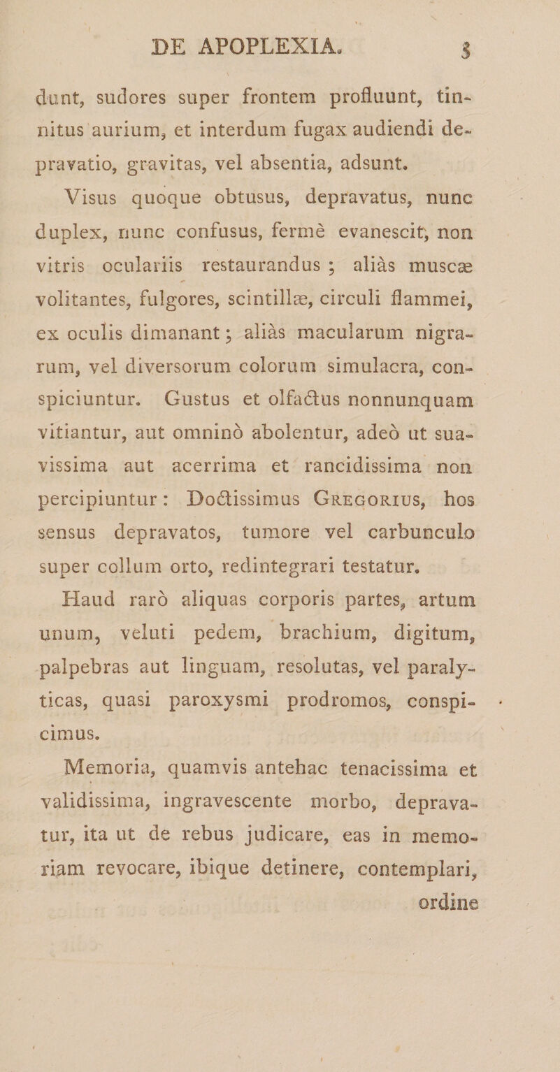 dunt, sudores super frontem profluunt, tin¬ nitus aurium, et interdum fugax audiendi de¬ pravatio, gravitas, vel absentia, adsunt» Visus quoque obtusus, depravatus, nunc duplex, nunc confusus, ferme evanescit, non vitris oculariis restaurandus ; alias muscas volitantes, fulgores, scintillae, circuli flammei, ex oculis dimanant; alias macularum nigra¬ rum, vel diversorum colorum simulacra, con¬ spiciuntur. Gustus et olfadus nonnunquam vitiantur, aut omnino abolentur, adeo ut sua¬ vissima aut acerrima et rancidissima non percipiuntur: Do&amp;issimus Gregorius, hos sensus depravatos, tumore vel carbunculo super collum orto, redintegrari testatur. Haud raro aliquas corporis partes, artum unum, veluti pedem, brachium, digitum, palpebras aut linguam, resolutas, vel paraly¬ ticas, quasi paroxysmi prodromos, conspi¬ cimus. Memoria, quamvis antehac tenacissima et validissima, ingravescente morbo, deprava¬ tur, ita ut de rebus judicare, eas in memo¬ riam revocare, ibique detinere, contemplari,