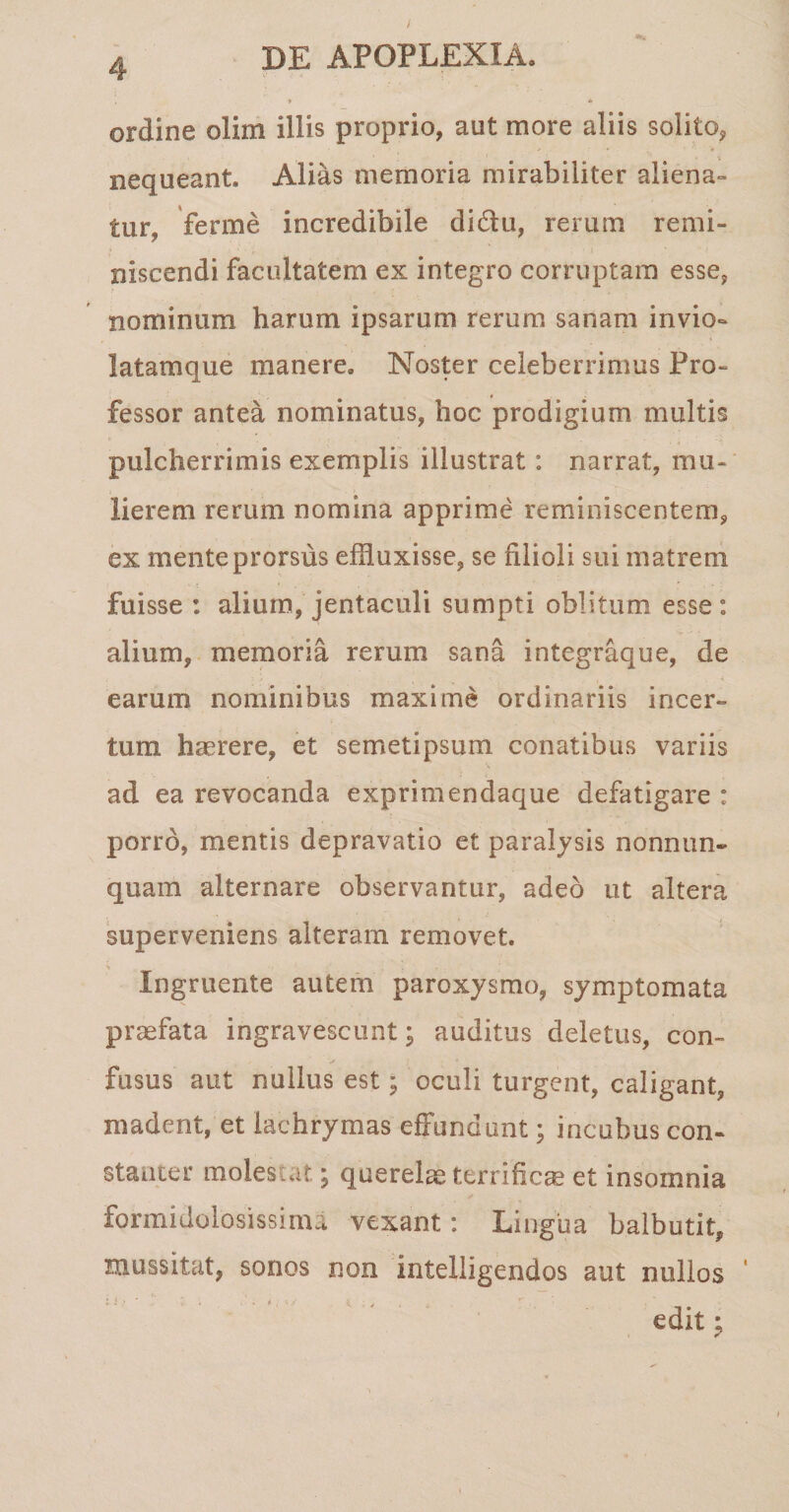 . ■* * ordine olim illis proprio, aut more aliis solito, nequeant. Alias memoria mirabiliter aliena¬ tur, ferme incredibile di&amp;u, rerum remi¬ niscendi facultatem ex integro corruptam esse, nominum harum ipsarum rerum sanam in vio¬ latam que manere. Noster celeberrimus Pro¬ fessor antea nominatus, hoc prodigium multis pulcherrimis exemplis illustrat: narrat, mu¬ lierem rerum nomina apprime reminiscentem, ex mente prorsus effluxisse, se filioli sui matrem fuisse : alium, jentaculi sumpti oblitum esse: alium, memoria rerum sana integraque, de earum nominibus maxime ordinariis incer¬ tum haerere, et semetipsum conatibus variis ad ea revocanda exprimendaque defatigare : porro, mentis depravatio et paralysis nonnun- quam alternare observantur, adeo ut altera superveniens alteram removet. Ingruente autem paroxysmo, symptomata praefata ingravescunt; auditus deletus, con¬ fusus aut nullus est; oculi turgent, caligant, madent, et lachrymas effundunt; incubus con¬ stanter molestat; querelae terrificae et insomnia formidolosissima vexant: Lingua balbutit, mussitat, sonos non intelligendos aut nullos edit: