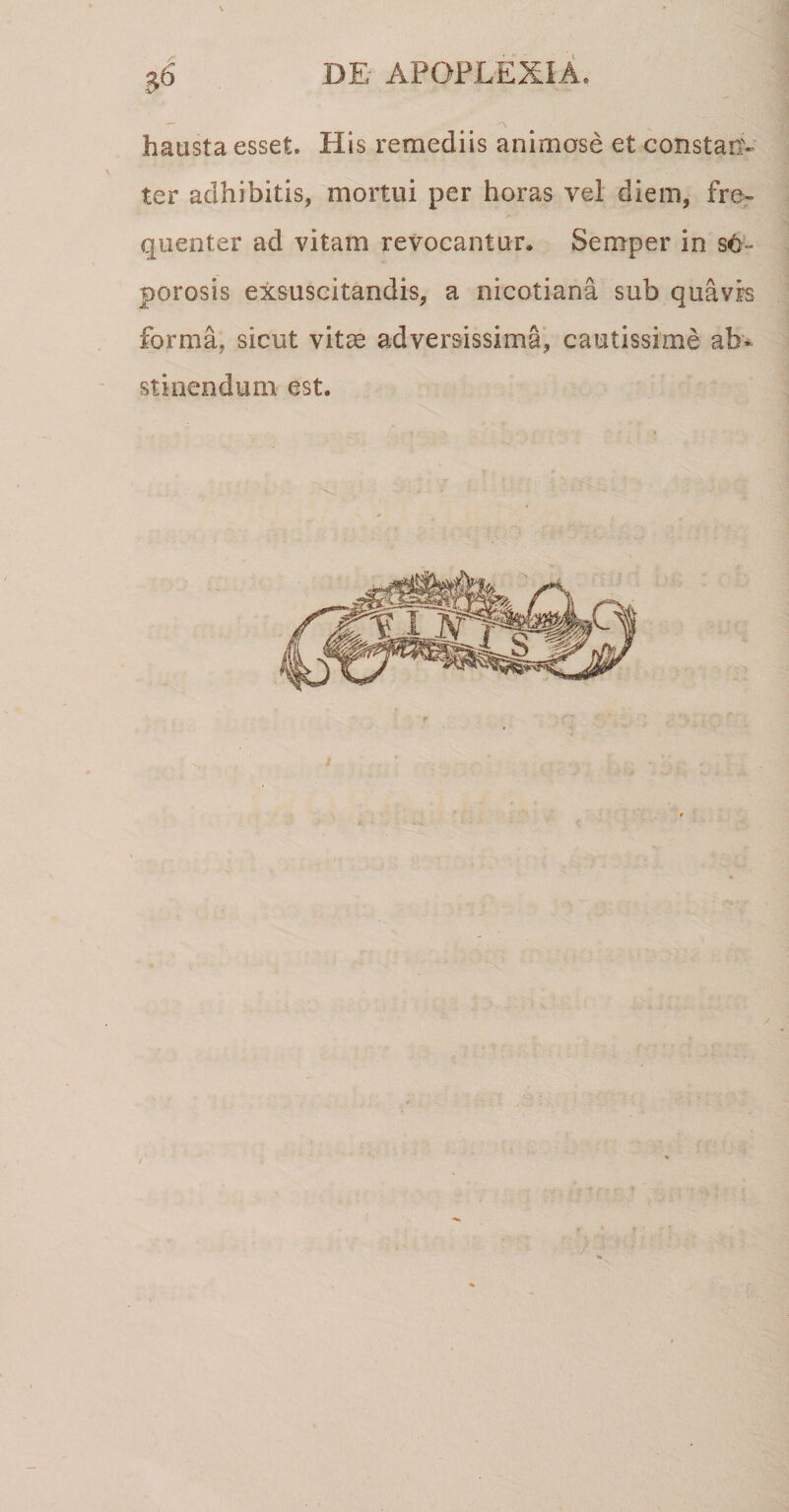 hausta esset. His remediis animose et constan¬ ter adhibitis, mortui per horas vel diem, fre¬ quenter ad vitam revocantur. Semper in sc- porosis exsuscitandis, a nicotiana sub quavis forma, sicut vitae adversissima, cautissime ab¬ stinendum est.