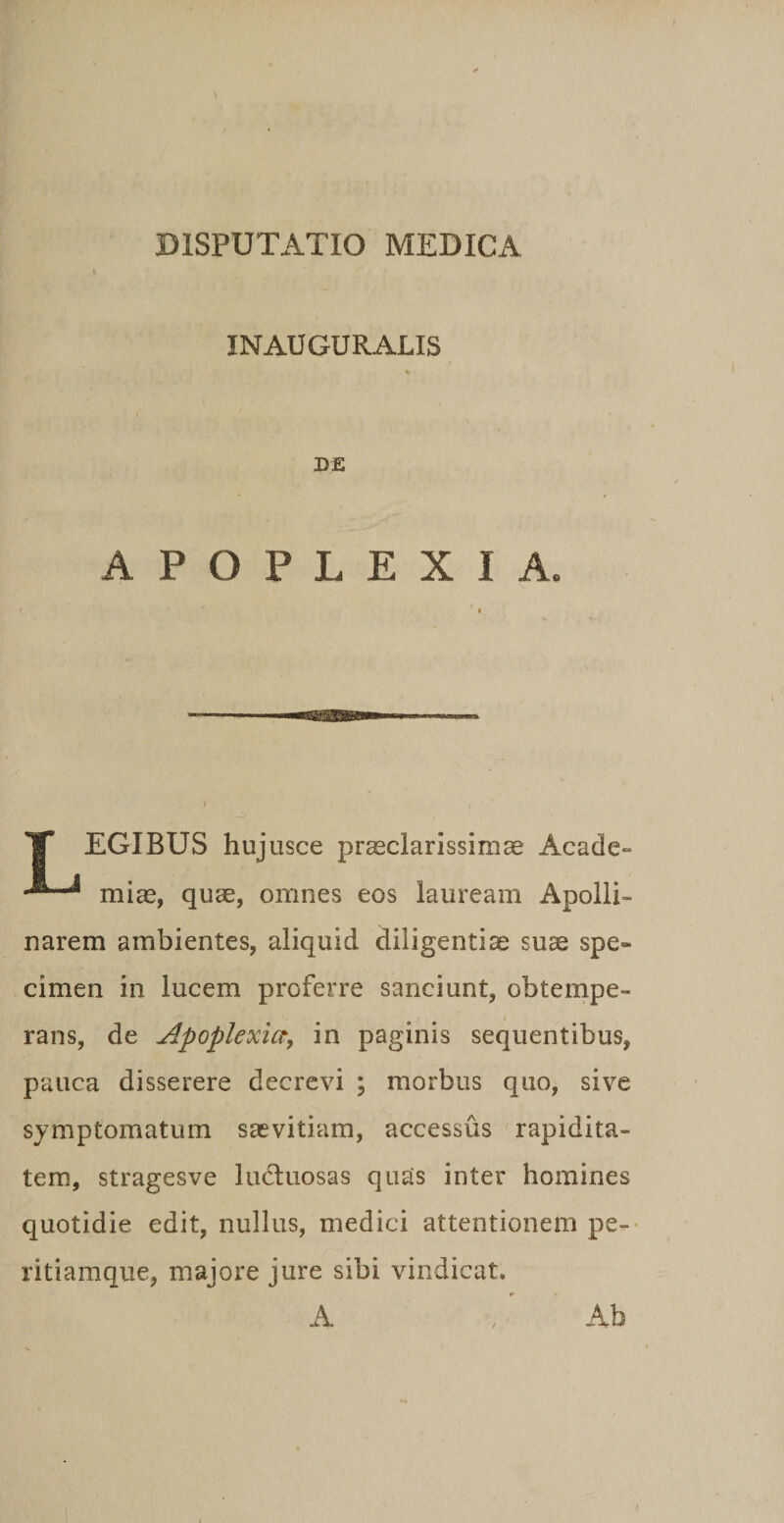 INAUGURALIS D£ APOPLEXIA. TT EGIBUS hujusce prEeclarissimae Acadc» mias, quae, omnes eos lauream Apolli¬ narem ambientes, aliquid diligentiae su^ spe¬ cimen in lucem proferre sanciunt, obtempe¬ rans, de Apoplexicty in paginis sequentibus, pauca disserere decrevi ; morbus quo, sive symptomatum saevitiam, accessus rapidita¬ tem, stragesve lutluosas quas inter homines quotidie edit, nullus, medici attentionem pe-- ritiamque, majore jure sibi vindicat. A Ab