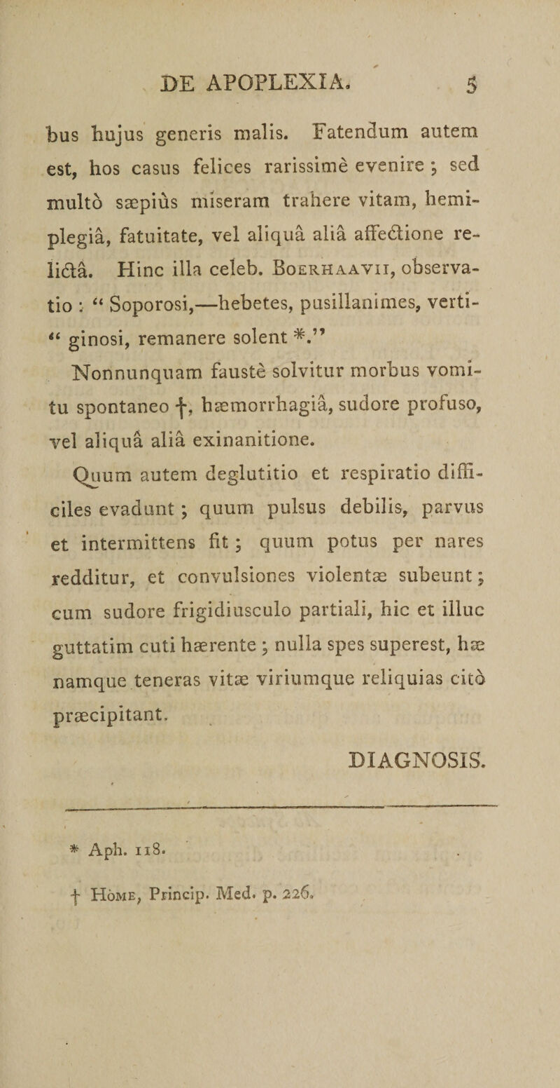 bus bujus generis malis. Fatendum autem est, hos casus felices rarissime evenire ; sed multo saepius miseram trahere vitam, hemi¬ plegia, fatuitate, vel aliqua alia alfedione re- lida. Hinc illa celeb. Boerhaavii, observa¬ tio : “ Soporosi,—hebetes, pusillanimes, verti- ginosi, remanere solent Nonnunquam fauste solvitur morbus vomi¬ tu spontaneo f, haemorrhagia, sudore profuso, vel aliqua alia exinanitione. Quum autem deglutitio et respiratio diffi¬ ciles evadunt; quum pulsus debilis, parvus et intermittens fit; quum potus per nares redditur, et convulsiones violentae subeunt; cum sudore frigidiusculo partiali, hic et illuc guttatim cuti haerente ; nulla spes superest, h^ namque teneras vitae viriumque reliquias cito praecipitant. DIAGNOSIS. ^ Aph. ii8. f Home, Princip. Med. p. 226.