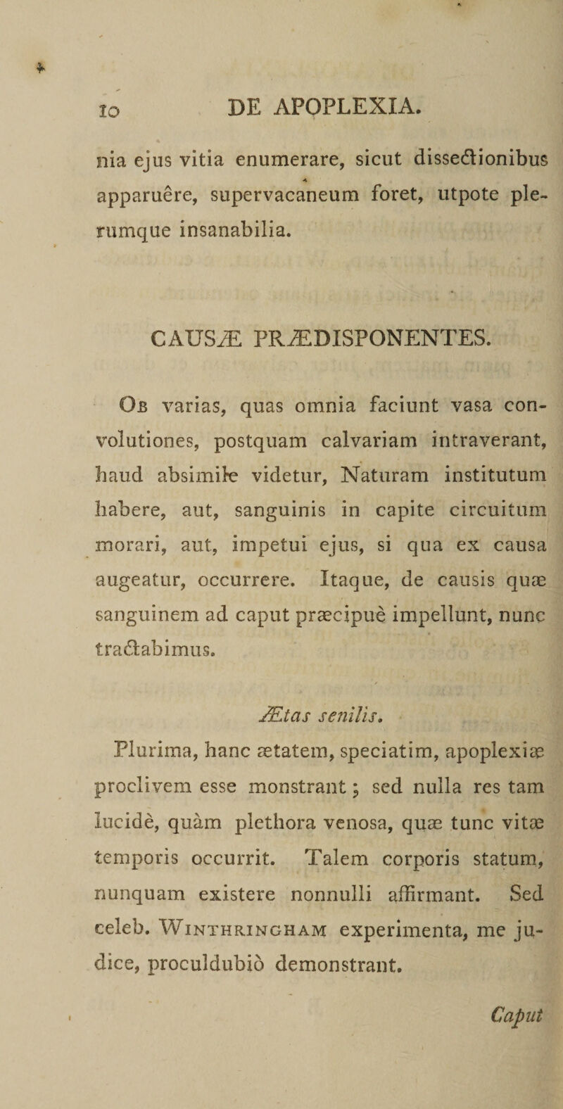 lo nia ejus vitia enumerare, sicut dissedionibus apparuere, supervacaneum foret, utpote ple¬ rumque insanabilia. CAUS^ PR^DISPONENTES. Ob varias, quas omnia faciunt vasa con- volutiones, postquam calvariam intraverant, haud absimile videtur, Naturam institutum habere, aut, sanguinis in capite circuitum morari, aut, impetui ejus, si qua ex causa augeatur, occurrere. Itaque, de causis quae sanguinem ad caput praecipue impellunt, nunc tradabimus. JEtas senilis. Plurima, hanc aetatem, speciatim, apoplexicC proclivem esse monstrant; sed nulla res tam lucide, quam plethora venosa, quae tunc vitae temporis occurrit. Talem corporis statum, nunquam existere nonnulli affirmant. Sed celeb. WiNTHRiNGHAM experimeiita, me ju¬ dice, proculdubio demonstrant. I Caput