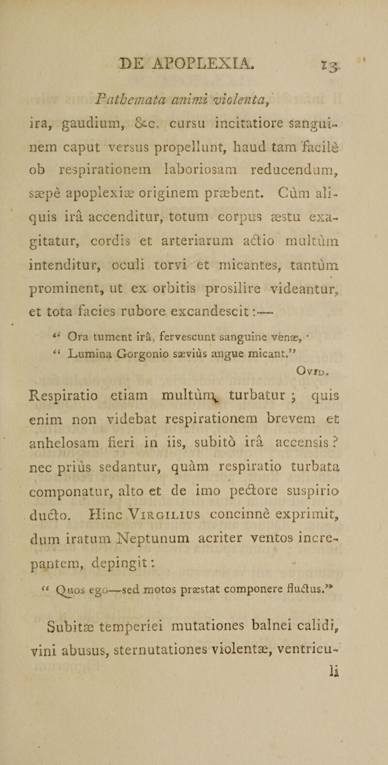 Patheinata animi violenta, ira, gaudium, &amp;c. cursu incitatiore sanguL nem caput versus propellunt, haud tam 'facile ob respirationem laboriosam reducendum, saepe apoplexiae originem praebent. Cum ali¬ quis ira accenditur, totum corpus aestu exa¬ gitatur, cordis et arteriarum adio rnultiiiii intenditur, oculi torvi et micantes, tantum, prominent, ut ex orbitis prosilire videantur, et tota facies rubore excandescit:— Ora tument ira, fervescunt sanguine vente, ' Lumina Gorgonio saevius angue micant,’^ OviD. Respiratio etiam multun\. turbatur ; quis enim non videbat respirationem brevem et anhelosam fieri in iis, subito ira accensis ? nec prius sedantur, quam respiratio turbata componatur, alto et de imo pedore suspirio duclo. Hinc Virgilius concinne exprimit, dum iratum Neptunum acriter ventos incre¬ pantem, depingit: Quos ego—sed motos praestat componere fludus.^*' Subitae temperiei mutationes balnei calidi, vini abusus, sternutationes violentae, ventricii-