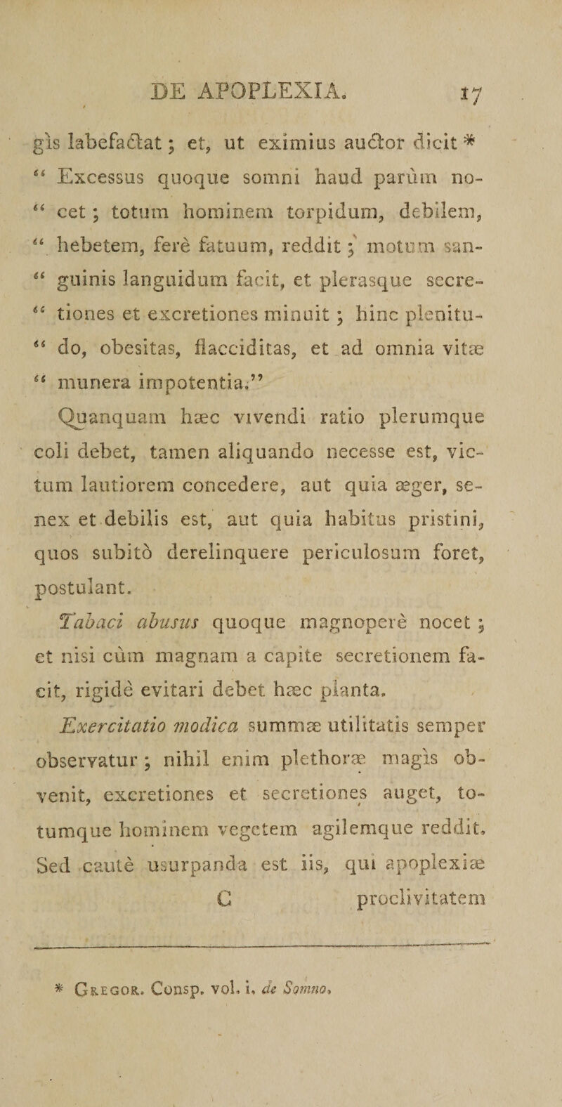 gis labefadat; et, ut eximius audor dicit ^ Excessus quoque somni haud parum no~&gt; cet; totum hominem torpidum, debilem, hebetem, fere fatuam, redditmotum san- guinis languidum facit, et plerasque secre» tiones et excretiones minuit ; hinc plenitu- ** do, obesitas, ilacciditas, et ad omnia vitte ‘‘ munera impotentia.” Quanquam haec vivendi ratio plerumque coli debet, tamen aliquando necesse est, vic¬ tum lautiorem concedere, aut quia cCger, se¬ nex et debilis est, aut quia habitus piistini, quos subito derelinquere periculosum foret, postulant. Tabaci abusus quoque magnopere nocet ; et nisi cum magnam a capite secretionem fa¬ cit, rigide evitari debet haec planta. Exercitatio modica summae utilitatis semper observatur; nihil enim plethorae magis ob¬ venit, excretiones et secretiones auget, to¬ tumque hominem vegetem agilemque reddit. Sed caute usurpanda est iis, qui apoplexia C proclivitatem Gregor. Consp, voL i, de Somno,