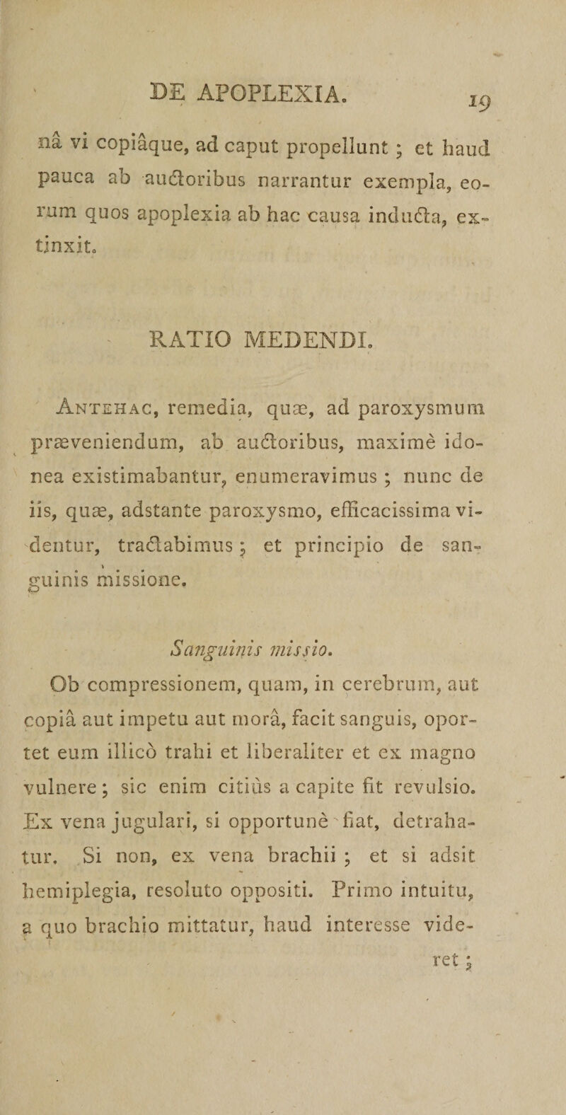 19 na vi copiaque, ad caput propellunt ; et haud pauca ab audoribus narrantur exempla, eo¬ rum quos apoplexia ab hac causa indiida, ex- tinxit. RATIO MEDENDI. Antehac, remedia, quae, ad paroxysmum praeveniendum, ab audoribus, maxime ido¬ nea existimabantur, enumeravimus ; nunc de iis, quae, adstante paroxysmo, efficacissima vi¬ dentur, tradabimus; et principio de san- \ guinis missione. Sanguinis missio, Ob compressionem, quam, in cerebrum, aut copia aut impetu aut mora, facit sanguis, opor¬ tet eum illicb trahi et iiberaliter et ex magno vulnere; sic enim citius a capite fit revulsio. Ex vena jugulari, si opportune fiat, detraha¬ tur, Si non, ex vena brachii ; et si adsit hemiplegia, resoluto oppositi. Primo intuitu, a quo brachio mittatur, haud interesse vide- i ret;