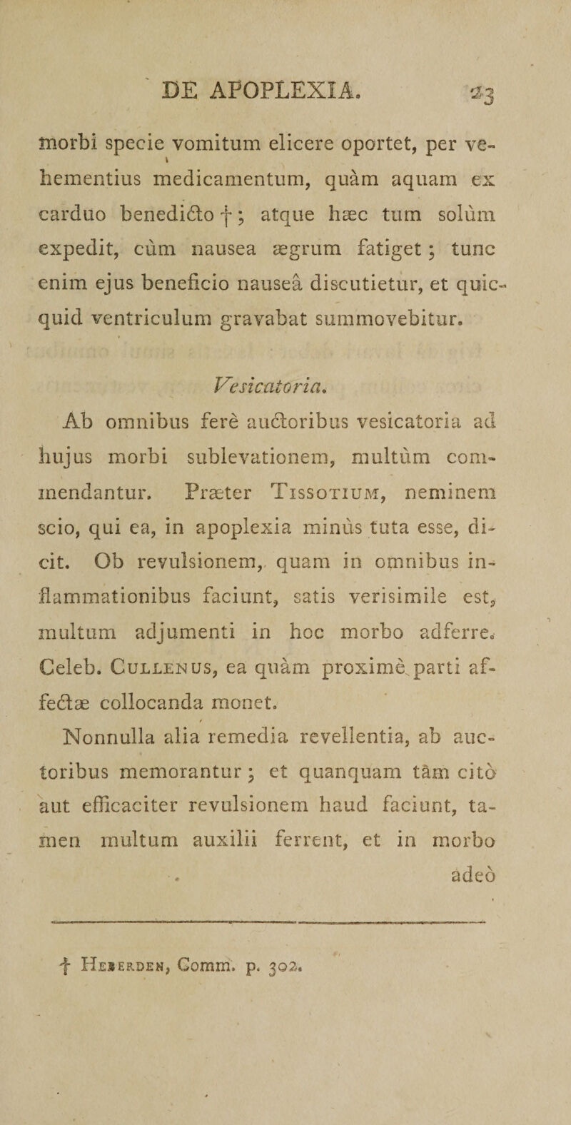 tnorbi specie vomitum elicere oportet, per ve- i hementius medicamentum, quam aquam ex carduo benedidlo f; atque haec tum solum expedit, cum nausea aegrum fatiget; tunc enim ejus beneficio nausea discutietur, et quic- quid ventriculum gravabat summovebitur. Vesicatoria, Ab omnibus fere aucloribus vesicatoria ad hujus morbi sublevationem, multum com¬ mendantur. Praiter Tissotium, neminem scio, qui ea, in apoplexia minus tuta esse, di¬ cit. Ob revulsionem,, quam in otnnibus in¬ flammationibus faciunt, satis verisimile est, multum adjumenti in hoc morbo adferre. Celeb. CuLLENUs, ea quam proxime, parti af- fedae collocanda monet. Nonnulla alia remedia revellentia, ab auc¬ toribus memorantur j et quanquam t^m cito aut efficaciter revulsionem haud faciunt, ta¬ men multum auxilii ferrent, et in morbo adeo f Heserden, Gomm. p. 302.