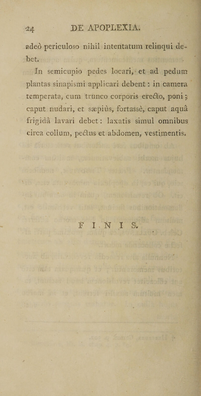 C24 adeo periculoso nihil intentatum relinqui de¬ bet. In semicupio pedes locari,'et ad pedum plantas sinapismi applicari debent: in camera temperata, cum trunco corporis erecto, poni; caput nudari, et saepius, fortasse, caput aqua frigida lavari debet: laxatis simul omnibus circa collum, pedliis et abdomen, vestimentis.