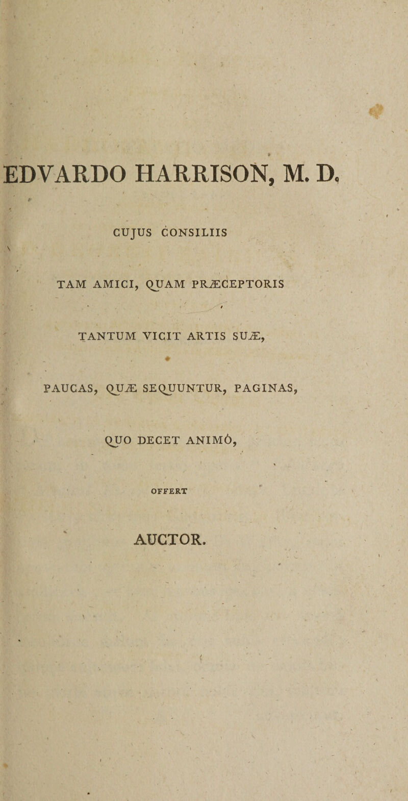 EDVARDO HARRISON, M. D. CUJUS CONSILIIS TAM AMICI, QUAM PRAECEPTORIS TANTUM VICIT ARTIS SUAE, PAUCAS, QUAE SEQUUNTUR, PAGINAS, QUO DECET ANIM6, OFFERT AUCTOR.