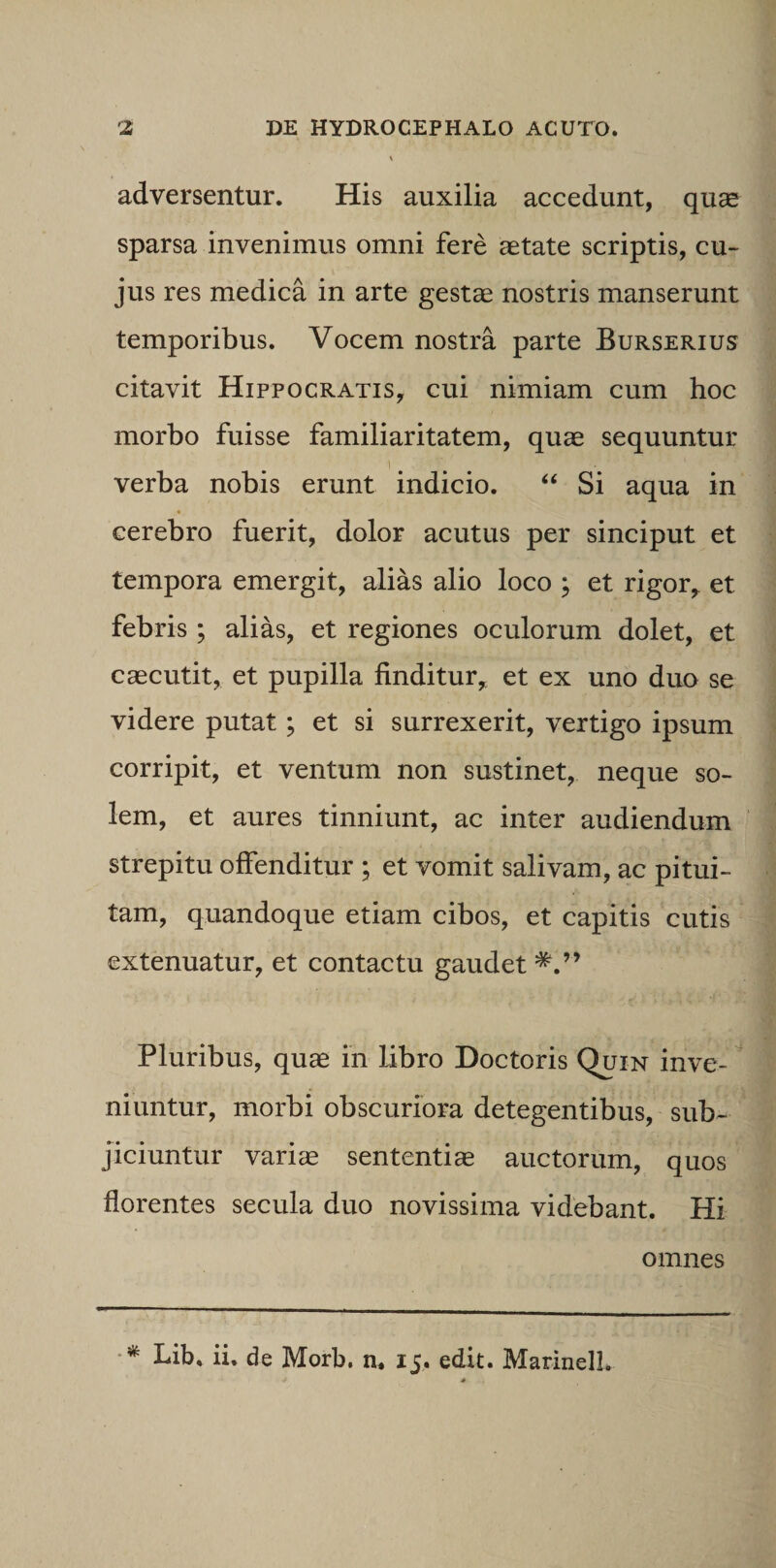 adversentur. His auxilia accedunt, quae sparsa invenimus omni fere aetate scriptis, cu¬ jus res medica in arte gestas nostris manserunt temporibus. Vocem nostra parte Burserius citavit Hippocratis, cui nimiam cum hoc morbo fuisse familiaritatem, quae sequuntur verba nobis erunt indicio. “ Si aqua in cerebro fuerit, dolor acutus per sinciput et tempora emergit, alias alio loco ; et rigor, et febris ; alias, et regiones oculorum dolet, et caecutit, et pupilla finditur, et ex uno duo se videre putat; et si surrexerit, vertigo ipsum corripit, et ventum non sustinet, neque so¬ lem, et aures tinniunt, ac inter audiendum strepitu offenditur ; et vomit salivam, ac pitui¬ tam, quandoque etiam cibos, et capitis cutis extenuatur, et contactu gaudet Pluribus, quae in libro Doctoris Quin inve¬ niuntur, morbi obscuriora detegentibus, sub¬ jiciuntur variae sententiae auctorum, quos florentes secula duo novissima videbant. Hi omnes