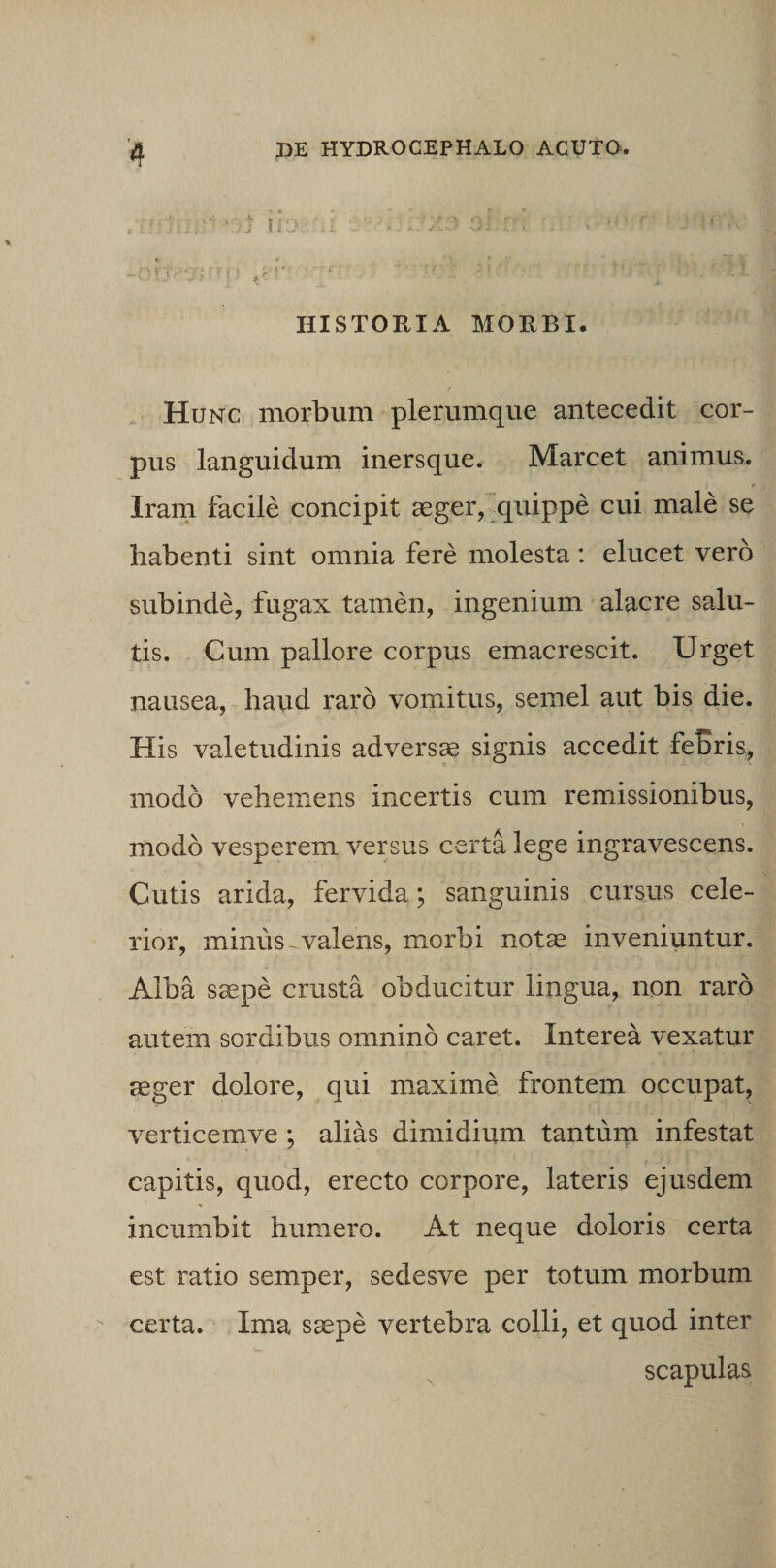HISTORIA MORBI. Hunc morbum plerumque antecedit cor¬ pus languidum inersque. Marcet animus. Iram facile concipit aeger, quippe cui male se habenti sint omnia fere molesta: elucet vero subinde, fugax tamen, ingenium alacre salu¬ tis. Cum pallore corpus emacrescit. Urget nausea, haud raro vomitus, semel aut bis die. His valetudinis adversae signis accedit febris, modo vehemens incertis cum remissionibus, modo vesperem versus certa lege ingravescens. Cutis arida, fervida; sanguinis cursus cele¬ rior, minus - valens, morbi notae inveniuntur. Alba saepe crusta obducitur lingua, non raro autem sordibus omnino caret. Interea vexatur aeger dolore, qui maxime frontem occupat, verticemve ; alias dimidium tantum infestat capitis, quod, erecto corpore, lateris ejusdem incumbit humero. At neque doloris certa est ratio semper, sedesve per totum morbum certa. Ima saepe vertebra colli, et quod inter