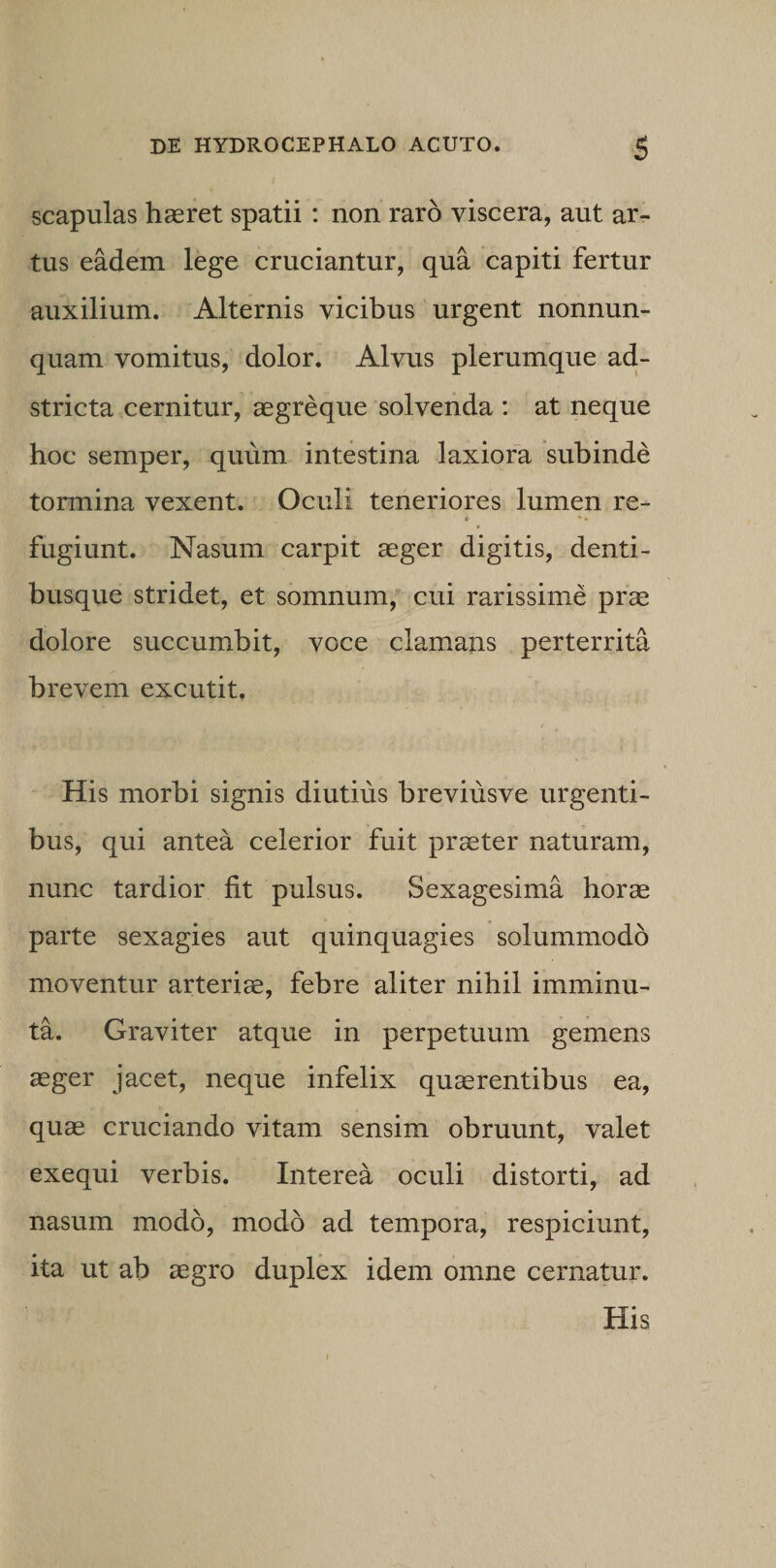 scapulas haeret spatii : non raro viscera, aut ar¬ tus eadem lege cruciantur, qua capiti fertur auxilium. Alternis vicibus urgent nonnun- quam vomitus, dolor. Alvus plerumque ad- stricta cernitur, aegreque solvenda : at neque hoc semper, quum intestina laxiora subinde tormina vexent. Oculi teneriores lumen re- *■ fugiunt. Nasum carpit aeger digitis, denti¬ busque stridet, et somnum, cui rarissime prae dolore succumbit, voce clamans perterrita brevem excutit. His morbi signis diutius breviusve urgenti¬ bus, qui antea celerior fuit praeter naturam, nunc tardior fit pulsus. Sexagesima horae parte sexagies aut quinquagies solummodo moventur arteriae, febre aliter nihil imminu¬ ta. Graviter atque in perpetuum gemens aeger jacet, neque infelix quaerentibus ea, quae cruciando vitam sensim obruunt, valet exequi verbis. Interea oculi distorti, ad nasum modo, modo ad tempora, respiciunt, ita ut ab aegro duplex idem omne cernatur. His