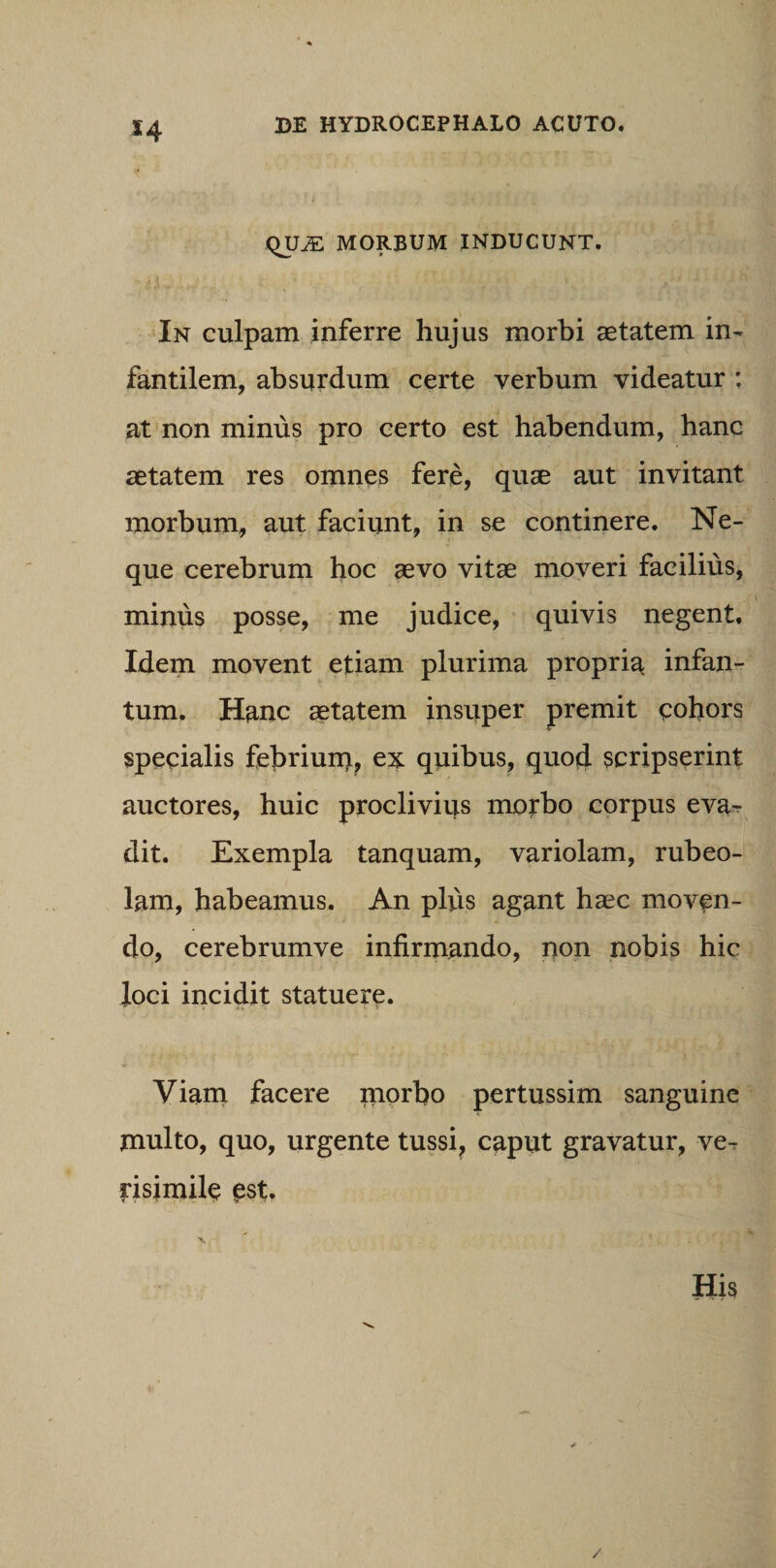 s4 QU^ MORBUM INDUCUNT. In culpam inferre hujus morbi aetatem in¬ fantilem, absurdum certe verbum videatur : at non minus pro certo est habendum, hanc aetatem res omnes fere, quae aut invitant morbum, aut faciunt, in se continere. Ne¬ que cerebrum hoc aevo vitae moveri facilius, minus posse, me judice, quivis negent. Idem movent etiam plurima propria infan- tum. Hanc aetatem insuper premit cohors specialis febriunt, ex quibus, quod scripserint auctores, huic proclivius morbo corpus eva¬ dit. Exempla tanquam, variolam, rubeo- lam, habeamus. An plus agant haec moven¬ do, cerebrumve infirmando, non nobis hic Joci incidit statuere. Viam facere morbo pertussim sanguine multo, quo, urgente tussi? caput gravatur, ve¬ risimile est. His /