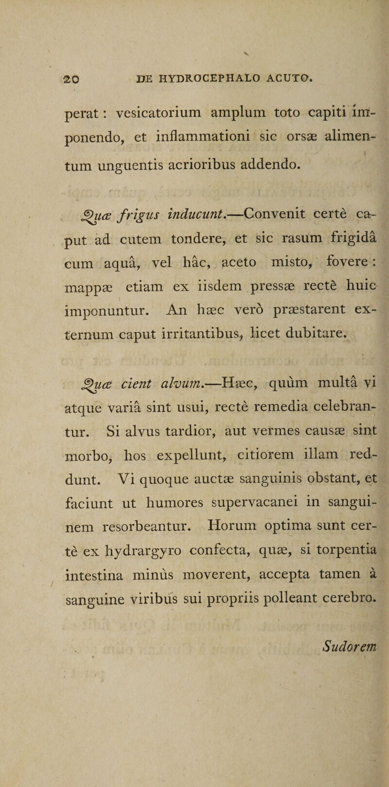 perat: vesicatorium amplum toto capiti im¬ ponendo, et inflammationi sic orsae alimen¬ tum unguentis acrioribus addendo. r 'r . •» - • ®hi(E frigus inducunt.—Convenit certe ca¬ put ad cutem tondere, et sic rasum frigida cum aqua, vel hac, aceto misto, fovere: mappae etiam ex iisdem pressae recte huic i imponuntur. An haec vero praestarent ex¬ ternum caput irritantibus, licet dubitare. ®hicz cient alvum.—Haec, quum multa vi atque varia sint usui, recte remedia celebran¬ tur. Si alvus tardior, aut vermes causae sint morbo, hos expellunt, citiorem illam red¬ dunt. Vi quoque auctae sanguinis obstant, et faciunt ut humores supervacanei in sangui¬ nem resorbeantur. Horum optima sunt cer¬ te ex hydrargyro confecta, quae, si torpentia intestina minus moverent, accepta tamen a sanguine viribus sui propriis polleant cerebro. Sudorem