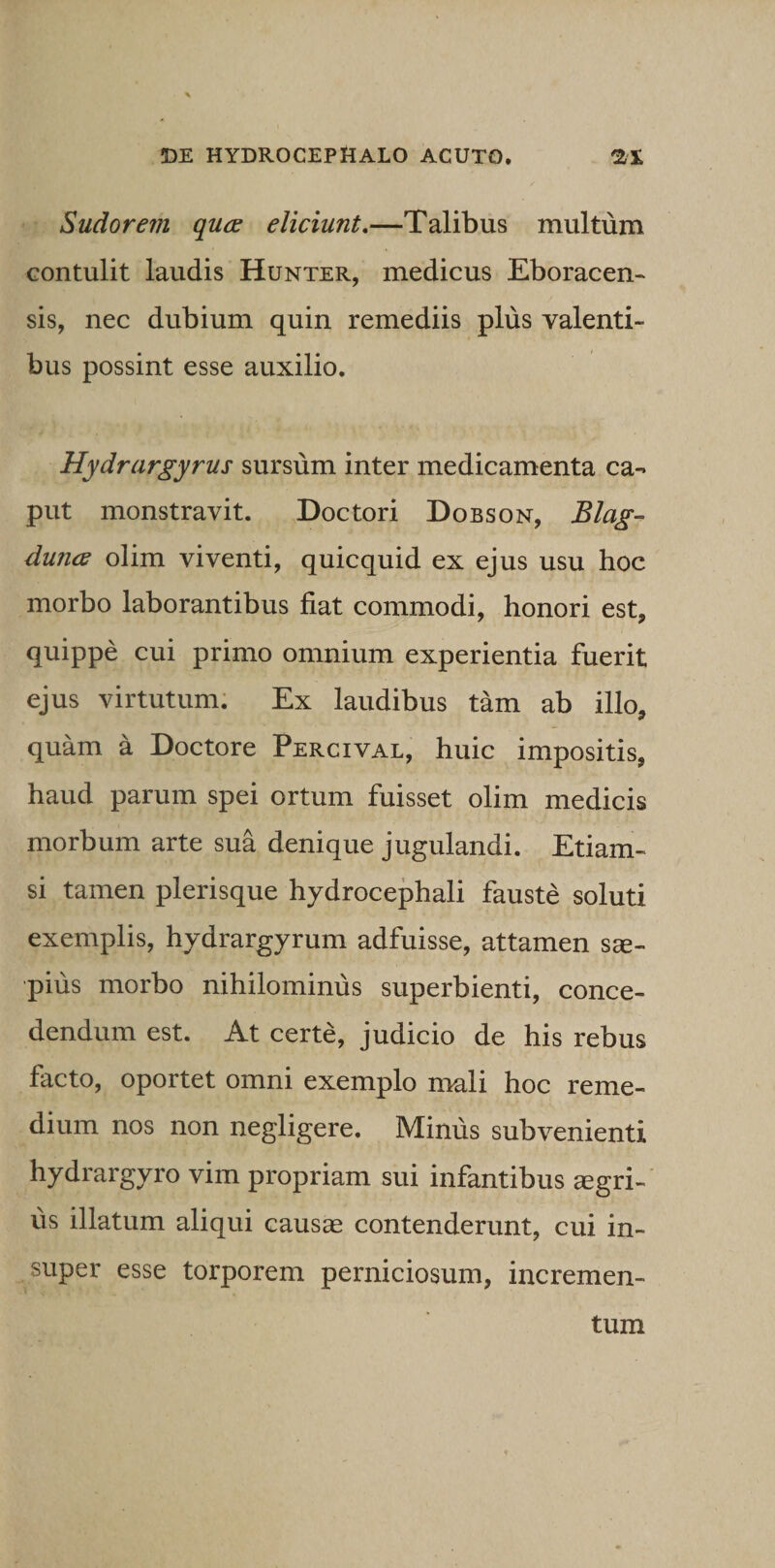 Sudorem quce eliciunt,—Talibus multum contulit laudis Hunter, medicus Eboracen- sis, nec dubium quin remediis plus valenti¬ bus possint esse auxilio. Hydrargyrus sursum inter medicamenta ca¬ put monstravit. Doctori Dobson, Blag- dunce olim viventi, quicquid ex ejus usu hoc morbo laborantibus fiat commodi, honori est, quippe cui primo omnium experientia fuerit ejus virtutum. Ex laudibus tam ab illo, quam a Doctore Percival, huic impositis, haud parum spei ortum fuisset olim medicis morbum arte sua denique jugulandi. Etiam¬ si tamen plerisque hydrocephali fauste soluti exemplis, hydrargyrum adfuisse, attamen sae¬ pius morbo nihilominus superbienti, conce¬ dendum est. At certe, judicio de his rebus facto, oportet omni exemplo mali hoc reme¬ dium nos non negligere. Minus subvenienti hydrargyro vim propriam sui infantibus aegri¬ us illatum aliqui causae contenderunt, cui in¬ super esse torporem perniciosum, incremen¬ tum