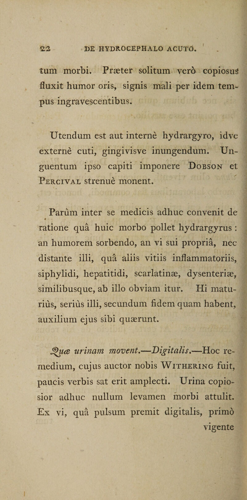 tum morbi. Praeter solitum vero copiosum fluxit humor oris, signis mali per idem tem¬ pus ingravescentibus. Utendum est aut interne hydrargyro, idve externe cuti, gingivisve inungendum. Un¬ guentum ipso capiti imponere Dobson et / Percival strenue monent. Parum inter se medicis adhuc convenit de * - ratione qua huic morbo pollet hydrargyrus : an humorem sorbendo, an vi sui propria, nec distante illi, qua aliis vitiis inflammatoriis, siphylidi, hepatitidi, scarlatinae, dysenteriae, similibusque, ab illo obviam itur. Hi matu¬ rius, serius illi, secundum fidem quam habent, auxilium ejus sibi quaerunt. £>u(B urinam movent,—Digitalis,—Hoc re¬ medium, cujus auctor nobis Withering fuit, paucis verbis sat erit amplecti. Urina copio¬ sior adhuc nullum levamen morbi attulit. Ex vi, qua pulsum premit digitalis, primo vigente