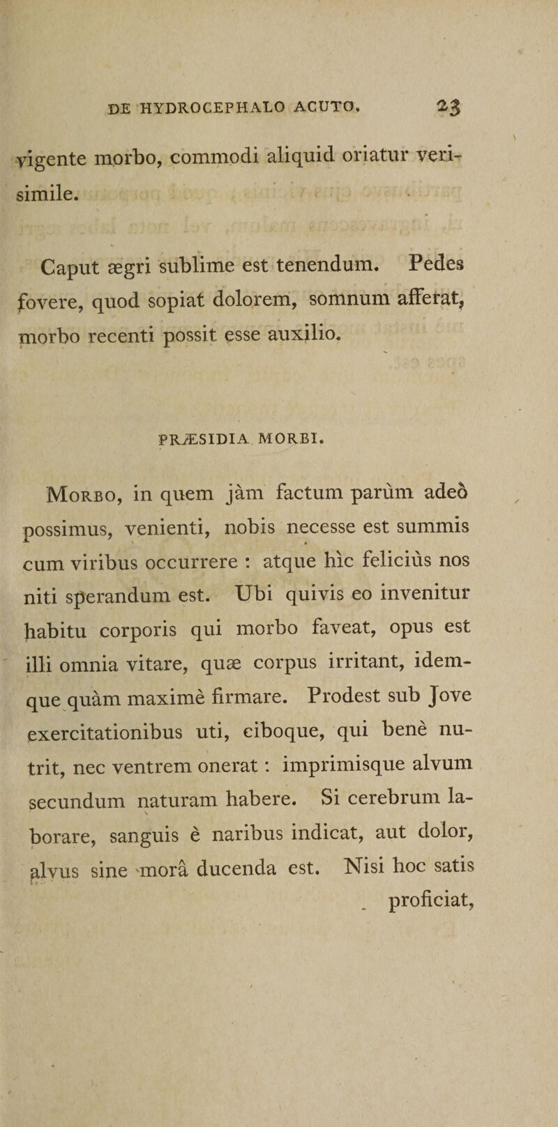 vigente morbo, commodi aliquid oriatur veri¬ simile. Caput aegri sublime est tenendum. Pedes fovere, quod sopiat dolorem, somnum afferat* morbo recenti possit esse auxilio. PRiESIDIA MORBI. 'Morbo, in quem jam factum parum adeo possimus, venienti, nobis necesse est summis cum viribus occurrere : atque hic felicius nos niti sperandum est. Ubi quivis eo invenitur habitu corporis qui morbo faveat, opus est illi omnia vitare, quae corpus irritant, idem- que quam maxime firmare. Prodest sub Jove exercitationibus uti, ciboque, qui bene nu¬ trit, nec ventrem onerat: imprimisque alvum secundum naturam habere. Si cerebrum la¬ borare, sanguis e naribus indicat, aut dolor, alvus sine 'inora ducenda est. Nisi hoc satis » V • proficiat,
