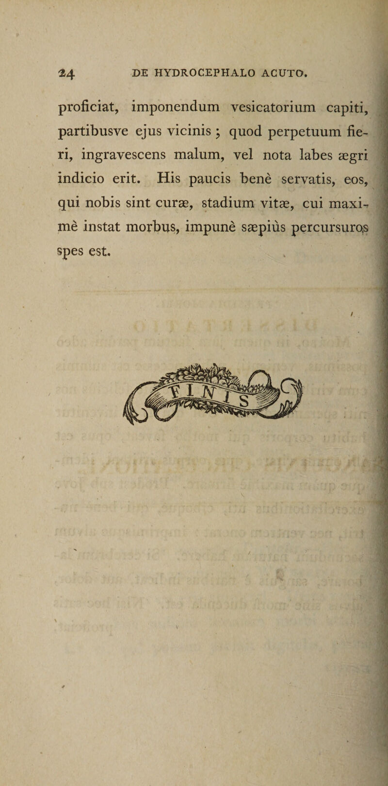 proficiat, imponendum vesicatorium capiti, partibusve ejus vicinis j quod perpetuum fie¬ ri, ingravescens malum, vel nota labes aegri indicio erit. His paucis bene servatis, eos, qui nobis sint curae, stadium vitae, cui maxi-r me instat morbus, impune saepius percursuros spes est. 4