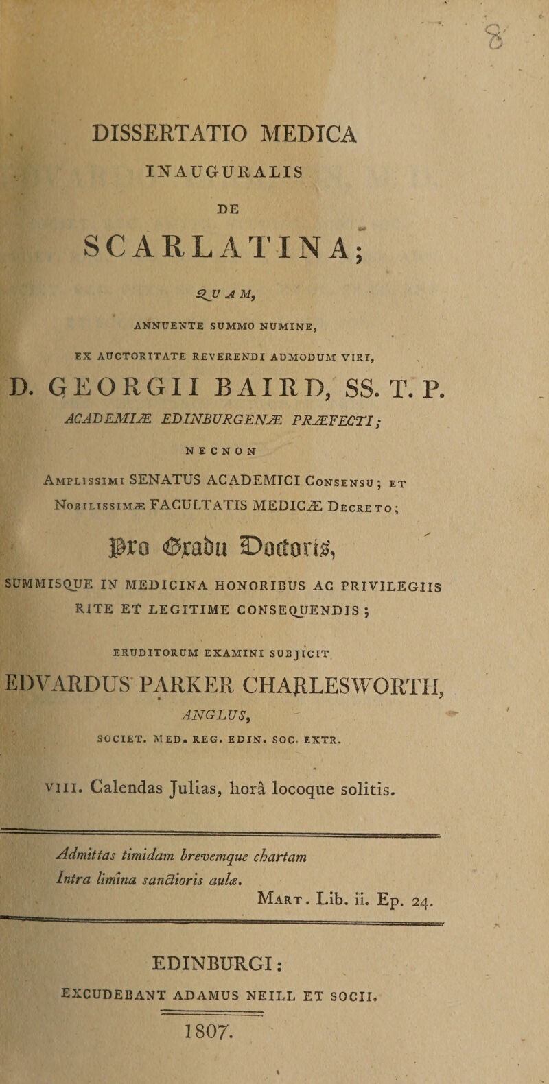 DISSERTATIO MEDICA INAUGUEALIS DE SCARLATINA; %JU A M, ANNUENTE SUMMO NUMINE, EX AUCTORITATE REVERENDI ADMODUM VIRI, D. GEORGII BAIRD, SS. T. P. ACADEMIAE EBINBURGENJK PR2EFECTI; N E C N O N Amplissimi SENATUS ACADEMICI Consensu; et Nobilissimas FACULTATIS MEDICiE Decreto; $ro Cratiu Ductoris, SUMMISQUE IN MEDICINA HONORIBUS AC PRIVILEGIIS RITE ET LEGITIME CONSEQUENDIS ; ERUDITORUM examini subjicit EDVARDUS PARKER CHARLESWORTII, ANGLUS, SOCIET. MED. REG. EDIN. SOC EXTR. viii. Calendas Julias, hora locoque solitis. Admittas timidam brevemque chartam Intra limina sanctioris aula. Mart. Lib. ii. Ep. 24. EDINBURGI: EXCUDEBANT ADAMUS NEILL ET SOCII, 1807.