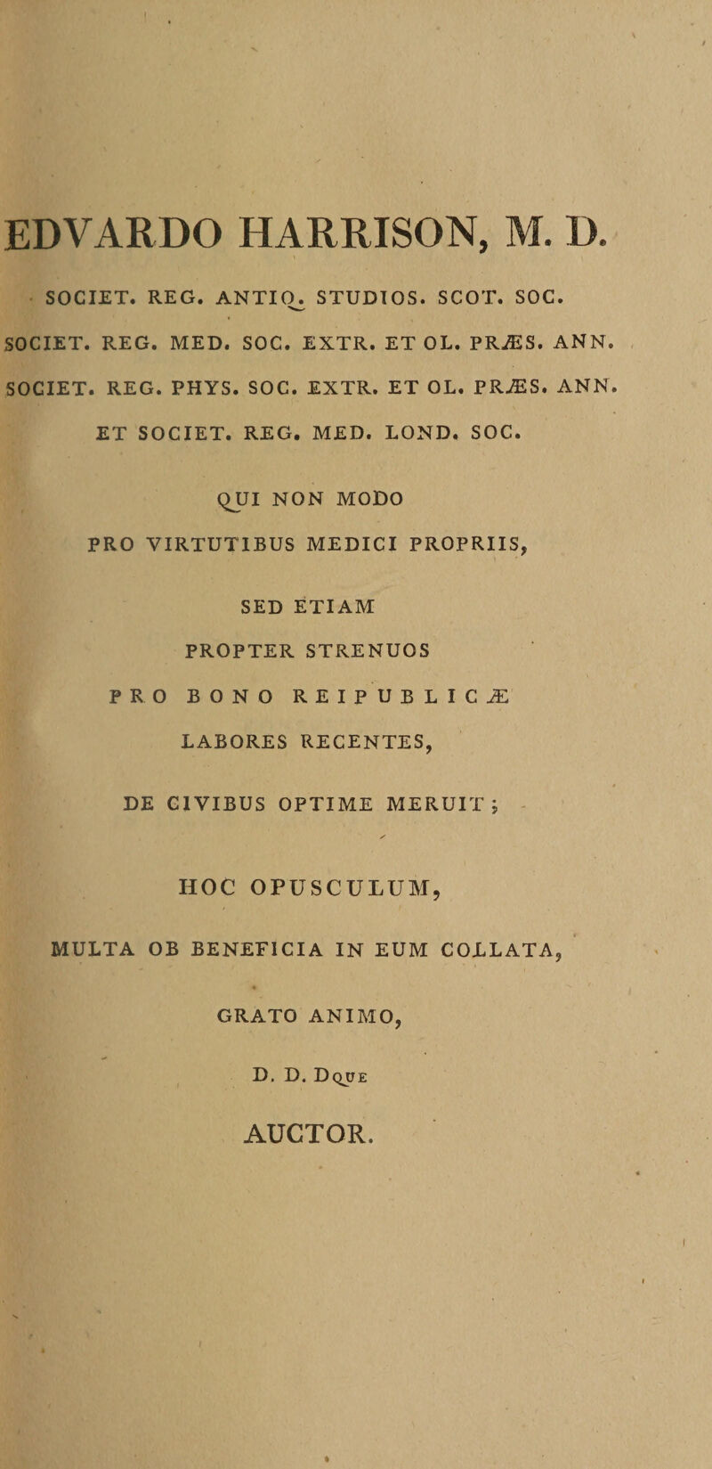 SOCIET. REG. ANTIO. STUDIOS. SCOT. SOC. SOCIET. REG. MED. SOC. EXTR. ET OL. PRiES. ANN SOCIET. REG. PHYS. SOC. EXTR. ET OL. PR^ES. ANN ET SOCIET. REG. MED. LOND. SOC. QUI NON MODO PRO VIRTUTIBUS MEDICI PROPRIIS, SED ETIAM PROPTER STRENUOS PRO BONO REIPUBLICJE LABORES RECENTES, DE CIVIBUS OPTIME MERUIT j HOC OPUSCULUM, MULTA OB BENEFICIA IN EUM COLLATA, GRATO ANIMO, D. D. Dqjje AUCTOR