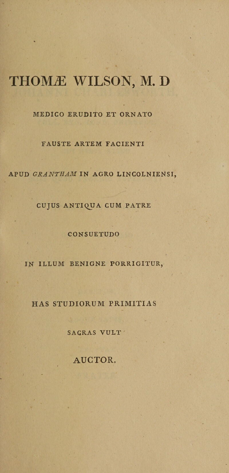 / THOMiE WILSGN, M. D MEDICO ERUDITO ET ORNATO FAUSTE ARTEM FACIENTI \ APUD GRANTHAM IN AGRO LINCOLNIENSI, CUJUS ANTIQUA CUM PATRE CONSUETUDO IN ILLUM BENIGNE PORRIGITUR, t HAS STUDIORUM PRIMITIAS SACRAS VULT ' i • AUCTOR» &gt;