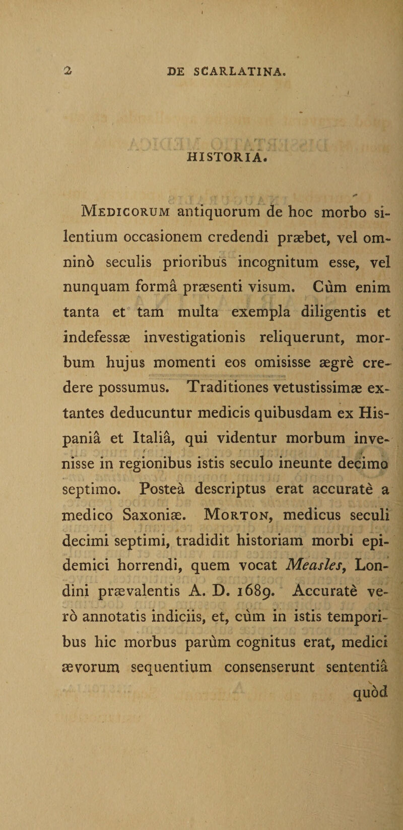 / HISTORIA. Medicorum antiquorum de hoc morbo si¬ lentium occasionem credendi praebet, vel om- nind seculis prioribus incognitum esse, vel nunquam forma praesenti visum. Cum enim tanta et tam multa exempla diligentis et indefessae investigationis reliquerunt, mor¬ bum hujus momenti eos omisisse aegre cre~ dere possumus. Traditiones vetustissimae ex- tantes deducuntur medicis quibusdam ex His¬ pania et Italia, qui videntur morbum inve- nisse in regionibus istis seculo ineunte decimo septimo. Postea descriptus erat accurate a medico Saxoniae. Morton, medicus seculi decimi septimi, tradidit historiam morbi epi¬ demici horrendi, quem vocat Measles, Lon- dini praevalentis A. D. 1689. Accurate ve¬ ro annotatis indiciis, et, cum in istis tempori¬ bus hic morbus parum cognitus erat, medici aevorum sequentium consenserunt sententia N» quod