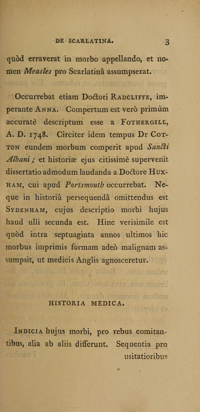 quod erraverat in morbo appellando, et no¬ men Measles pro Scarlatina assumpserat. Occurrebat etiam Do&amp;ori Radcliffe, im¬ perante Anna. Compertum est vero primum accurate descriptum esse a Fothergill, A. D. 1748. Circiter idem tempus Dr Cot- ton eundem morbum comperit apud Santti Albani; et historias ejus citissime supervenit \ dissertatio admodum laudanda a Dodtore Hux- ham, cui apud Portsmoutb occurrebat. Ne¬ que in historia persequenda omittendus est Sydenham, cujus descriptio morbi hujus haud ulli secunda est. Hinc verisimile est quod intra septuaginta annos ultimos hic morbus imprimis formam adeo malignam as¬ sumpsit, ut medicis Anglis agnosceretur. HISTORIA MEDICA. Indicia hujus morbi, pro rebus comitan¬ tibus, alia ab aliis differunt. Sequentia pro usitatioribus