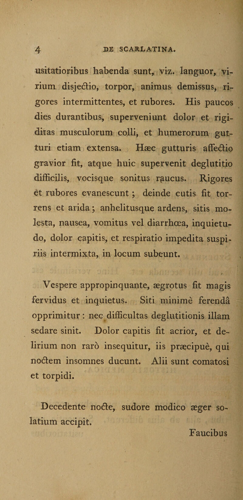 usitatioribus habenda sunt, viz. languor, vi¬ rium disjedio, torpor, animus demissus, ri¬ gores intermittentes, et rubores. His paucos dies durantibus, superveniunt dolor et rigi¬ ditas musculorum colli, et humerorum gut¬ turi etiam extensa. Haec gutturis affedio gravior fit, atque huic supervenit deglutitio difficilis, vocisque sonitus raucus. Rigores et rubores evanescunt; deinde cutis fit tor¬ rens et arida; anhelitusque ardens, sitis mo¬ lesta, nausea, vomitus vel diarrhoea, inquietu¬ do, dolor capitis, et respiratio impedita suspi¬ riis intermixta, in locum subeunt. / Vespere appropinquante, aegrotus fit magis fervidus et inquietus. Siti minime ferenda opprimitur: nec difficultas deglutitionis illam sedare sinit. Dolor capitis fit acrior, et de¬ lirium non raro insequitur, iis praecipue, qui nodem insomnes ducunt. Alii sunt comatosi et torpidi. Decedente node, sudore modico aeger so- latium accipit. Faucibus