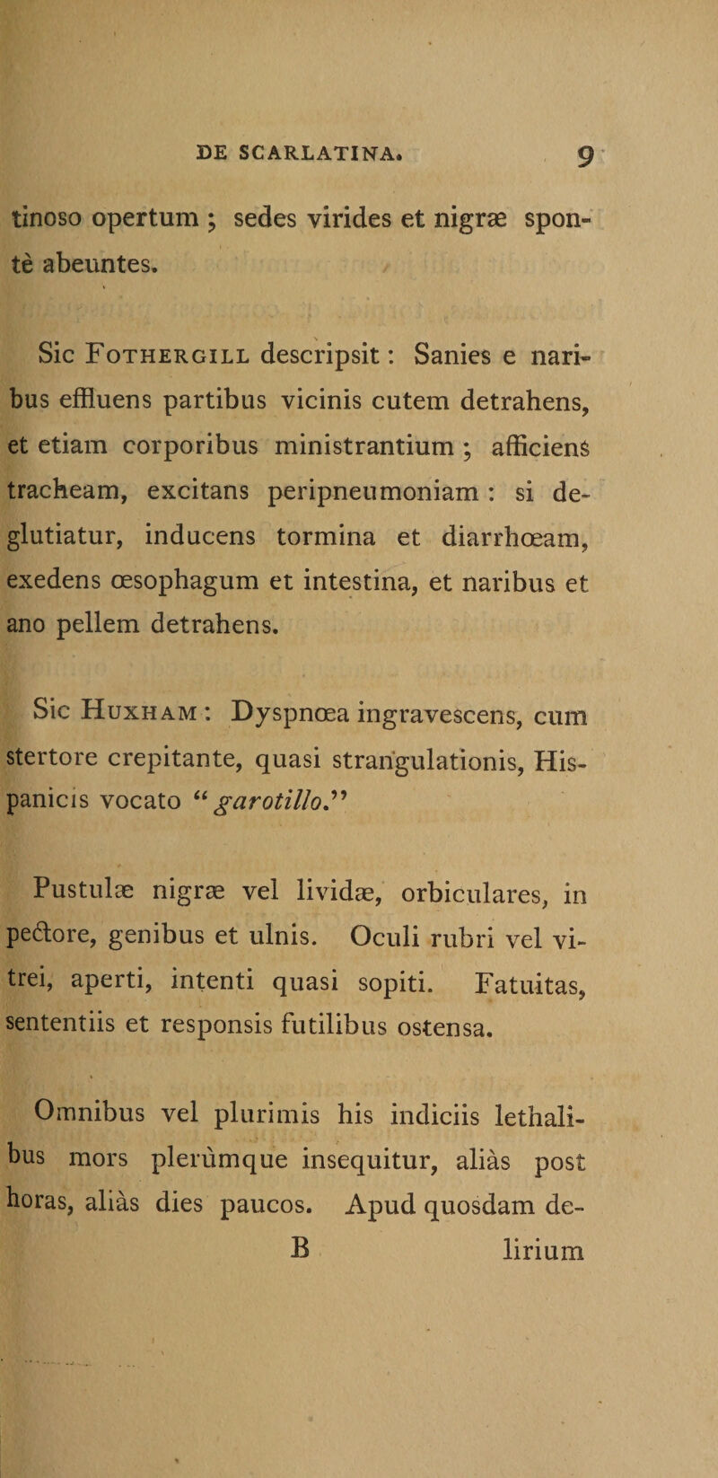 tinoso opertum ; sedes virides et nigrae spon¬ te abeuntes. Sic Fothergill descripsit: Sanies e nari¬ bus effluens partibus vicinis cutem detrahens, et etiam corporibus ministrantium ; afficiens tracheam, excitans peripneumoniam : si de- glutiatur, inducens tormina et diarrhoeam, exedens oesophagum et intestina, et naribus et ano pellem detrahens. Sic Huxham: Dyspnoea ingravescens, cum stertore crepitante, quasi strangulationis, His¬ panicis vocato “ garotillo” Pustulae nigrae vel lividae, orbiculares, in pedore, genibus et ulnis. Oculi rubri vel vi¬ trei, aperti, intenti quasi sopiti. Fatuitas, sententiis et responsis futilibus ostensa. Omnibus vel plurimis his indiciis lethali- bus mors plerumque insequitur, alias post horas, alias dies paucos. Apud quosdam de- B lirium