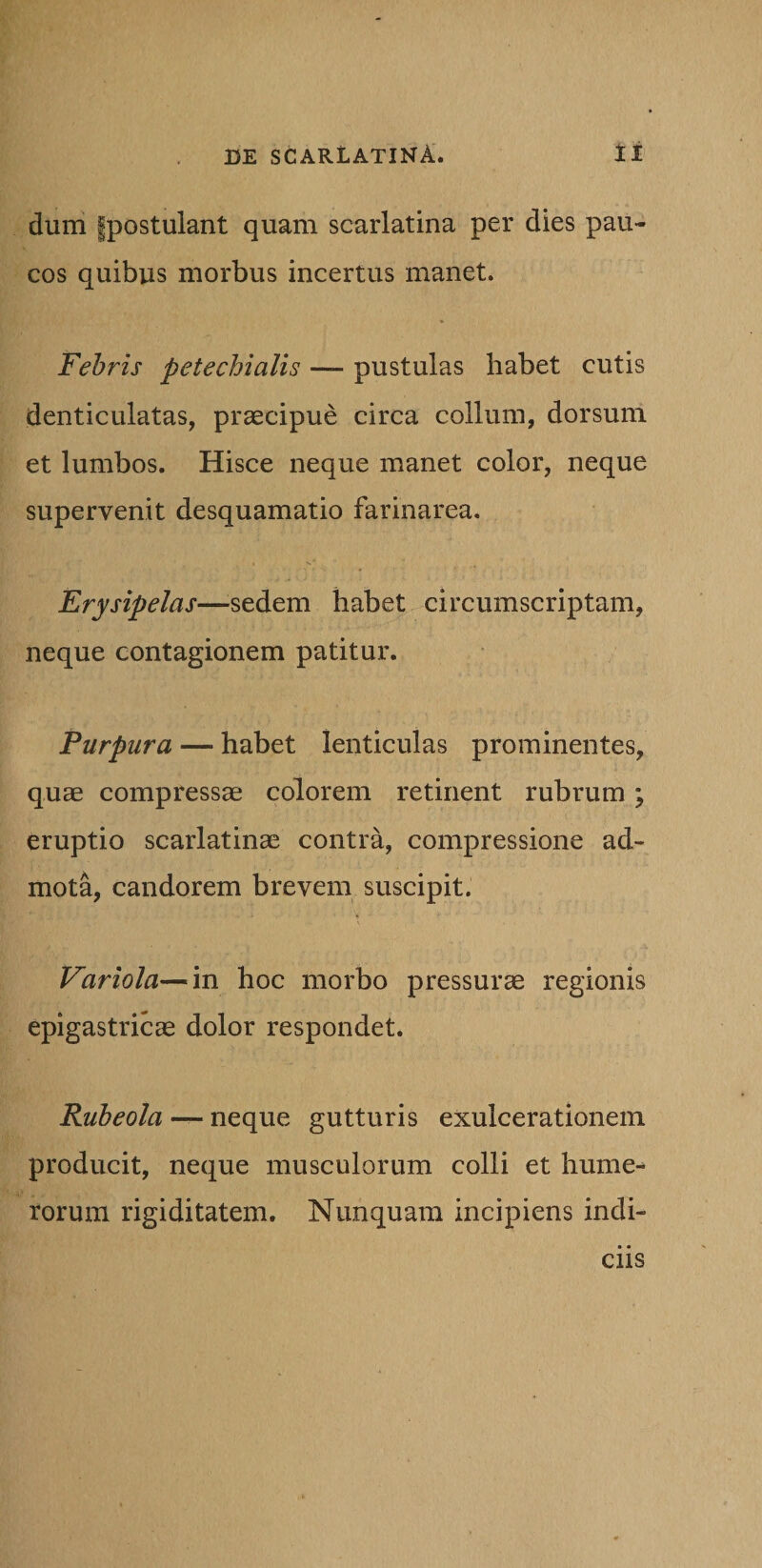 dum fpostulant quam scarlatina per dies pau¬ cos quibus morbus incertus manet. Febris petechialis — pustulas habet cutis denticulatas, praecipue circa collum, dorsum et lumbos. Hisce neque manet color, neque supervenit desquamatio farinarea. Erysipelas—sedem habet circumscriptam, neque contagionem patitur. Purpura — habet lenticulas prominentes, quae compressae colorem retinent rubrum \ eruptio scarlatinae contra, compressione ad¬ mota, candorem brevem suscipit. Variola—in hoc morbo pressurae regionis epigastricae dolor respondet. Rubeola — neque gutturis exulcerationem producit, neque musculorum colli et hume¬ rorum rigiditatem. Nunquam incipiens indi¬ ciis