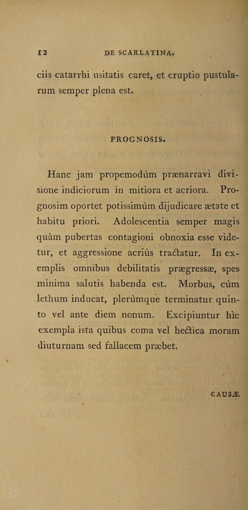ciis catarrhi usitatis caret, et eruptio pustula¬ rum semper plena est. PROGNOSIS. Hanc jam propemodum praenarravi divi¬ sione indiciorum in mitiora et acriora. Pro- gnosim oportet potissimum dijudicare aetate et habitu priori. Adolescentia semper magis quam pubertas contagioni obnoxia esse vide¬ tur, et aggressione acrius tradlatur. In ex¬ emplis omnibus debilitatis praegressae, spes minima salutis habenda est. Morbus, cum lethum inducat, plerumque terminatur quin¬ to vel ante diem nonum. Excipiuntur hic exempla ista quibus coma vel he&amp;ica moram diuturnam sed fallacem praebet. CAUSjE,