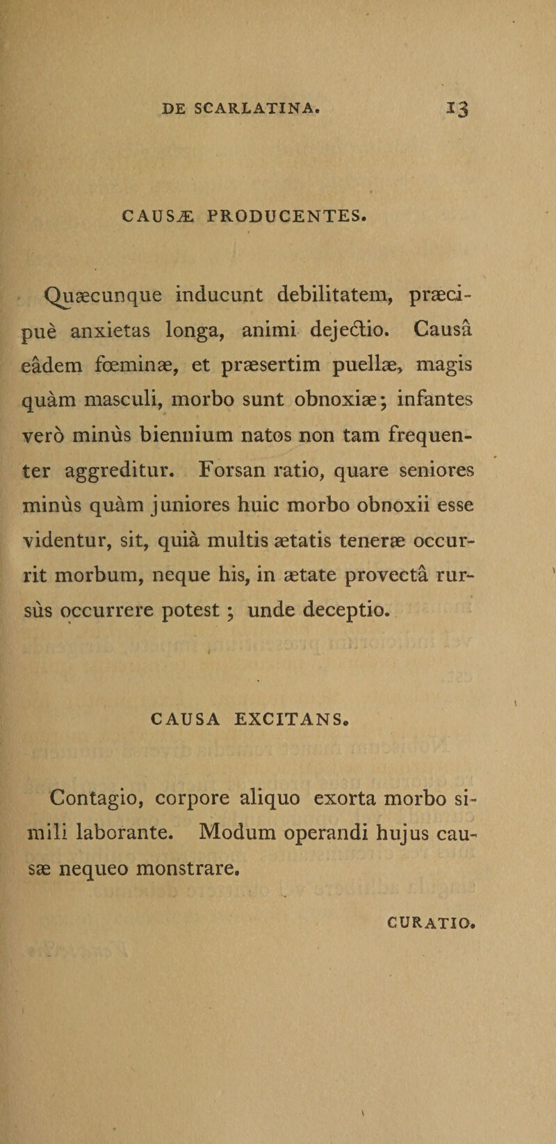 CAUS^: PRODUCENTES. Quaecunque inducunt debilitatem, praeci¬ pue anxietas longa, animi deje&amp;io. Causa eadem foeminae, et praesertim puellae, magis quam masculi, morbo sunt obnoxiae; infantes vero minus biennium natos non tam frequen¬ ter aggreditur. Forsan ratio, quare seniores minus quam juniores huic morbo obnoxii esse videntur, sit, quia multis aetatis tenerae occur¬ rit morbum, neque his, in aetate provecta rur¬ sus occurrere potest ; unde deceptio. * r .i- CAUSA EXCITANS. Contagio, corpore aliquo exorta morbo si¬ mili laborante. Modum operandi hujus cau¬ sae nequeo monstrare. CURATIO.