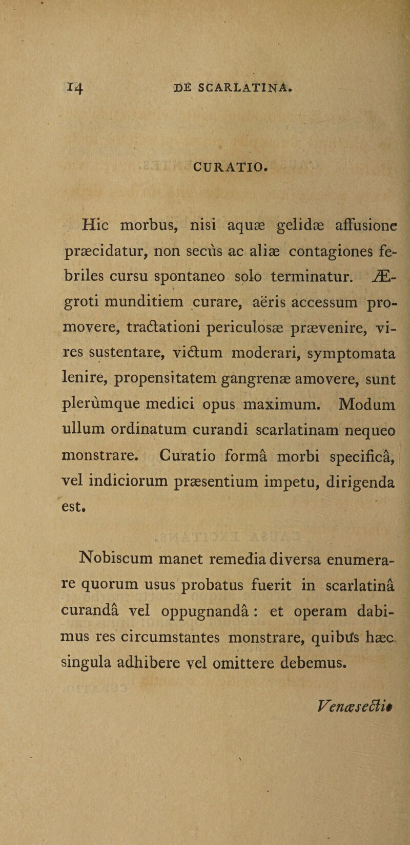 CURATIO. Hic morbus, nisi aquae gelidae affusione praecidatur, non secus ac aliae contagiones fe¬ briles cursu spontaneo solo terminatur. JE- groti munditiem curare, aeris accessum pro¬ movere, tradlationi periculosae praevenire, vi¬ res sustentare, vidtum moderari, symptomata lenire, propensitatem gangrenae amovere, sunt plerumque medici opus maximum. Modum ullum ordinatum curandi scarlatinam nequeo monstrare. Curatio forma morbi specifica, vel indiciorum praesentium impetu, dirigenda est. Nobiscum manet remedia diversa enumera¬ re quorum usus probatus fuerit in scarlatina curanda vel oppugnanda: et operam dabi¬ mus res circumstantes monstrare, quibits haea singula adhibere vel omittere debemus. Vencesetti*