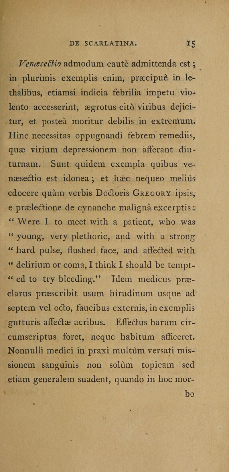 VeruEseftio admodum caute admittenda est; in plurimis exemplis enim, praecipue in le- thalibus, etiamsi indicia febrilia impetu vio¬ lento accesserint, aegrotus cito viribus dejici¬ tur, et postea moritur debilis in extremum. Hinc necessitas oppugnandi febrem remediis, quae virium depressionem non afferant diu¬ turnam. Sunt quidem exempla quibus ve¬ nae secli o est idonea; et haec nequeo melius edocere quam verbis Dodloris Gregory ipsis, e praelectione de cynanche maligna excerptis: “ Were I to meet with a patient, who was “ young, very plethoric, and with a strong “ hard pulse, flushed face, and affecled with “ delirium or coma, I think I should be tempt- “ ed to try bleeding.” Idem medicus prae¬ clarus praescribit usum hirudinum usque ad septem vel o£to, faucibus externis, in exemplis gutturis affedae acribus. Effectus harum cir¬ cumscriptus foret, neque habitum afficeret. Nonnulli medici in praxi multum versati mis- sionem sanguinis non solum topicam sed etiam generalem suadent, quando in hoc mor¬ bo