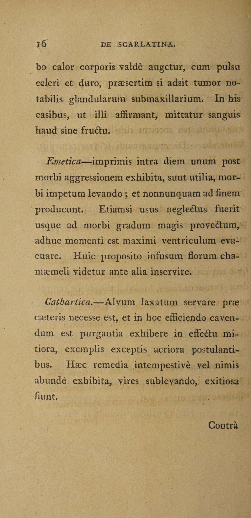 bo calor corporis valde augetur, cum pulsu celeri et duro, praesertim si adsit tumor no¬ tabilis glandularum submaxillarium. In his casibus, ut illi affirmant, mittatur sanguis haud sine frudu. Emetica—imprimis intra diem unum post morbi aggressionem exhibita, sunt utilia, mor¬ bi impetum levando ; et nonnunquam ad finem producunt. Etiamsi usus negledus fuerit usque ad morbi gradum magis provedum, adhuc momenti est maximi ventriculum eva¬ cuare. Huic proposito infusum florum cha¬ maemeli videtur ante alia inservire. Cathartica.—Alvum laxatum servare prae caeteris necesse est, et in hoc efficiendo caven¬ dum est purgantia exhibere in effedu mi¬ tiora, exemplis exceptis acriora postulanti¬ bus. Haec remedia intempestive vel nimis abunde exhibita, vires sublevando, exitiosa fiunt. Contra