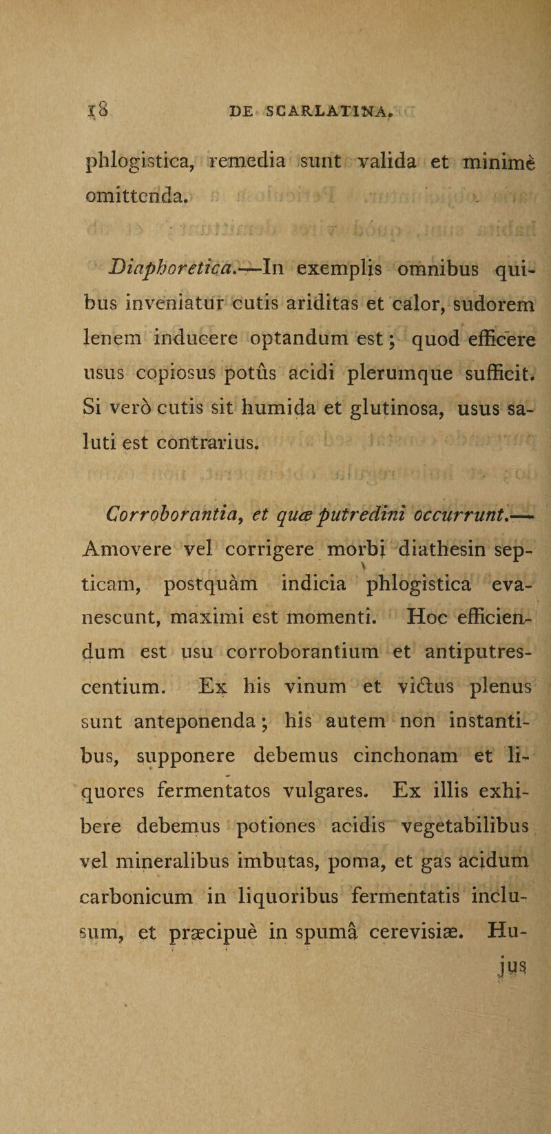 phlogistica, remedia sunt valida et minimi omittenda. Diaphoretica.—In exemplis omnibus qui¬ bus inveniatur cutis ariditas et calor, sudorem lenem inducere optandum est; quod efficere usus copiosus potus acidi plerumque sufficit. Si vero cutis sit humida et glutinosa, usus sa¬ luti est contrarius. Corroborantia, et quee putredini occurrunto— Amovere vel corrigere morbi diathesin sep- > ticam, postquam indicia phlogistica eva¬ nescunt, maximi est momenti. Hoc efficien¬ dum est usu corroborantium et antiputres- centium. Ex his vinum et vifius plenus sunt anteponenda; his autem non instanti¬ bus, supponere debemus cinchonam et li¬ quores fermentatos vulgares. Ex illis exhi¬ bere debemus potiones acidis vegetabilibus vel mineralibus imbutas, poma, et gas acidum carbonicum in liquoribus fermentatis inclu¬ sum, et praecipue in spuma cerevisiae. Hu- JUS