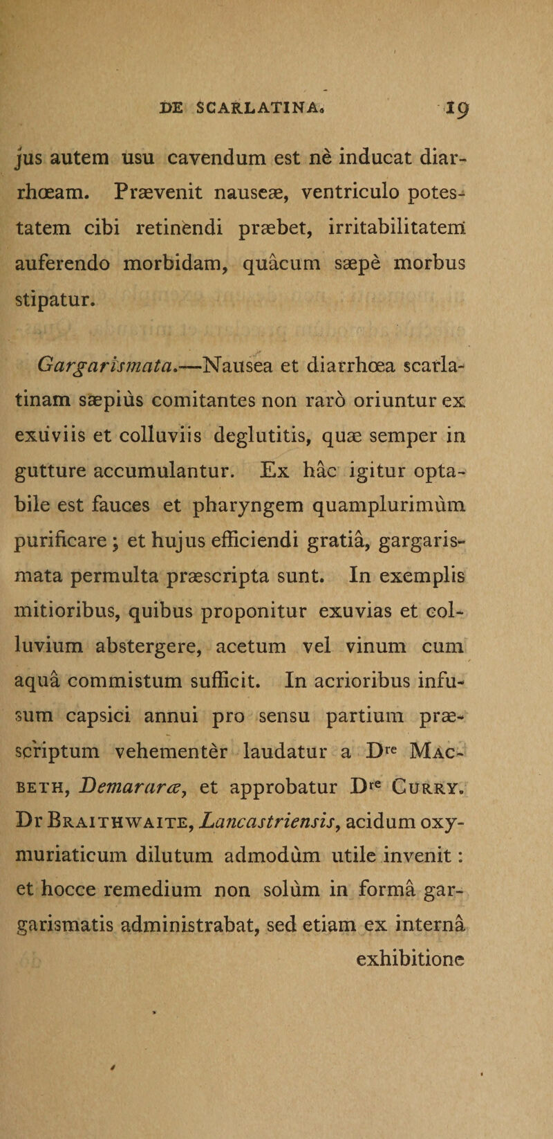 jus autem usu cavendum est ne inducat diar¬ rhoeam. Praevenit nauseae, ventriculo potes¬ tatem cibi retinendi praebet, irritabilitatem auferendo morbidam, quacum saepe morbus stipatur. Gargarlsmcita.—Nausea et diarrhoea scarla¬ tinam saepius comitantes non raro oriuntur ex exuviis et colluviis deglutitis, quae semper in gutture accumulantur. Ex hac igitur opta¬ bile est fauces et pharyngem quamplurimum purificare ; et hujus efficiendi gratia, gargaris- mata permulta praescripta sunt. In exemplis mitioribus, quibus proponitur exuvias et col- luvium abstergere, acetum vel vinum cum aqua commistum sufficit. In acrioribus infu¬ sum capsici annui pro sensu partium prae¬ scriptum vehementer laudatur a Dre Mac- beth, Demar ara, et approbatur Dre Curry. Dr Braithwaite, Lancastriensis, acidum oxy- muriaticum dilutum admodum utile invenit: et hocce remedium non solum in forma gar- garismatis administrabat, sed etiam ex interna exhibitione