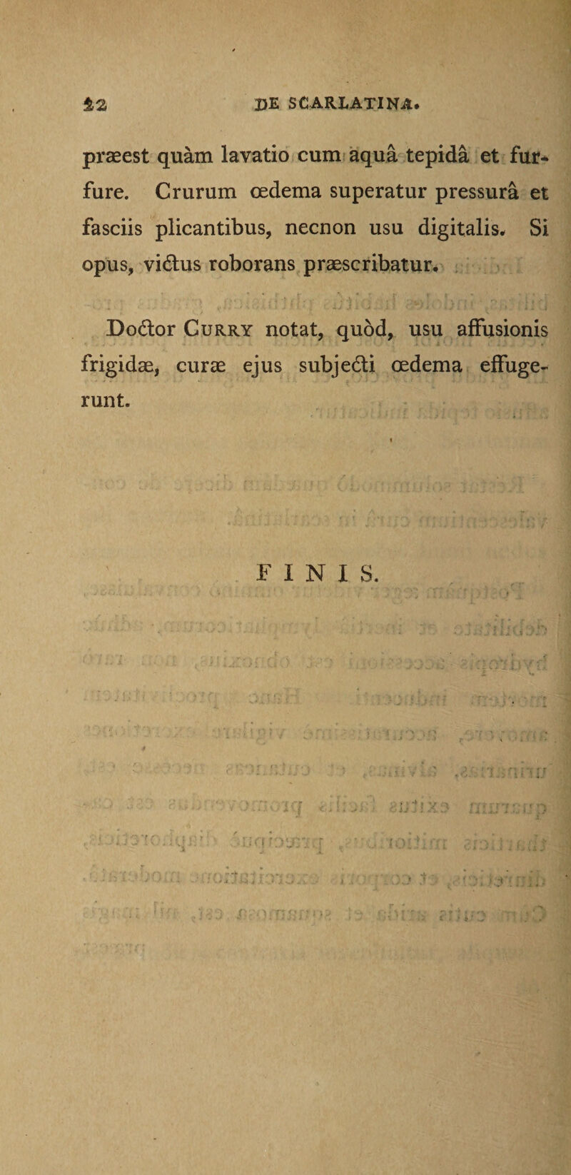 praeest quam lavatio cum aqua tepida et fur* fure. Crurum oedema superatur pressura et fasciis plicantibus, necnon usu digitalis. Si opus, vi&us roborans praescribatur. - 'V . > • . 4 *S“ ( ) • r . V . > ■% t v. . . , i i rj . . r, • > 'T i - I . I y j ; ■ ' OX •».;*! C U i i '-.j - ...'i I ■ J i ■ ‘ij . ! ■ • > . . i . ..j Dodor Curry notat, quod, usu affusionis frigidae, curae ejus subje&i oedema effuge¬ runt. FINIS. g/ [ 'J r\ ■ -V t j ‘f Y m f r i .i i. .*.» r i i'